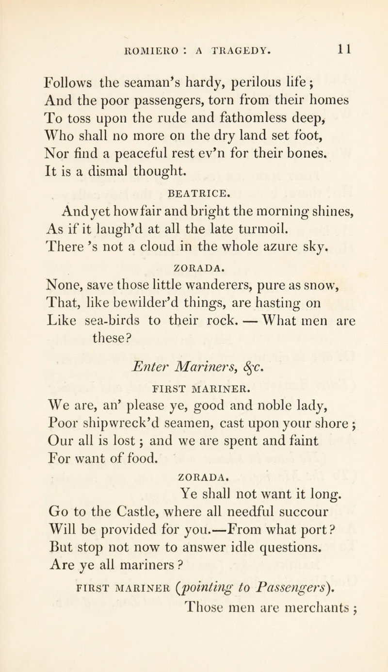Follows the seaman’s hardy, perilous life; And the poor passengers, torn from their homes To toss upon the rude and fathomless deep, Who shall no more on the dry land set foot, Nor find a peaceful rest ev’n for their bones. It is a dismal thought. BEATRICE. And yet how fair and bright the morning shines. As if it laugh’d at all the late turmoil. There’s not a cloud in the whole azure sky. ZORADA. None, save those little wanderers, pure as snow. That, like bewilder’d things, are hasting on Like sea-birds to their rock. — What men are these? Enter Mariners^ FIRST MARINER. We are, an’ please ye, good and noble lady. Poor shipwreck’d seamen, cast upon your shore \ Our all is lost; and we are spent and faint For want of food. ZORADA. Ye shall not want it long. Go to the Castle, where all needful succour Will be provided for you.—From what port? But stop not now to answer idle questions. Are ye all mariners ? FIRST MARINER {jmntlng to Passengers), Those men are merchants ;