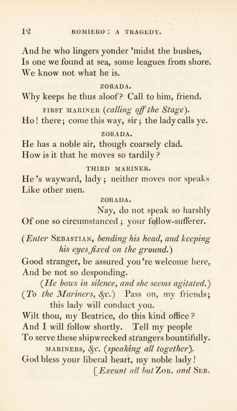 And he who lingers yonder ’midst the bushes, Is one we found at sea, some leagues from shore. We know not what he is. ZORADA. Why keeps he thus aloof? Call to him, friend. FIRST MARINER {calling off the Stage), Ho! there; come this way, sir; the lady calls ye. ZORADA. He has a noble air, though coarsely clad. How is it that he moves so tardily ? THIRD MARINER. He’s wayward, lady; neither moves nor speaks Like other men. ZORADA. Nay, do not speak so harshly Of one so circumstanced ; your follow-sufferer. {Enter Sebastian, bending his heady and keeping his eyesJixed on the ground,) Good stranger, be assured you’re welcome here, And be not so desponding. {He hows in silencey and she seems agitated,) {To the Mariners, ^c,) Pass on, my friends; this lady will conduct you. Wilt thou, my Beatrice, do this kind oflSce ? And I will follow shortly. Tell my people To serve these shipwrecked strangers bountifully. MARINERS, ^c, {speaMng all together), God bless your liberal heart, my noble lady! \_E3ceunt all but Zor, and Seb.