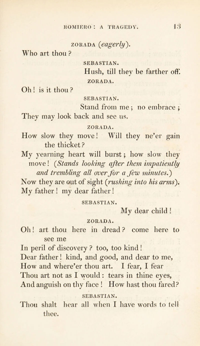 zoRADA {eagerly'). Who art thou ? SEBASTIAN. Hush, till they be farther off. ZORADA. Oh ! is it thou ? SEBASTIAN. Stand from me ; no embrace ; They may look back and see us. ZORADA. How slow they move! Will they ne’er gain the thicket ? My yearning heart will burst; how slow they move! {Stands looking after them impatiently and trembling all over for a few minutes,) Now they are out of sight {rushing into his arms). My father ! my dear father! SEBASTIAN. My dear child ! ZORADA. Oh! art thou here in dread ? come here to see me In peril of discovery ? too, too kind! Dear father! kind, and good, and dear to me, How and where’er thou art. I fear, I fear Thou art not as I would: tears in thine eyes. And anguish on thy face ! How hast thou fared? SEBASTIAN. Thou shalt hear all when I have words to tell thee.