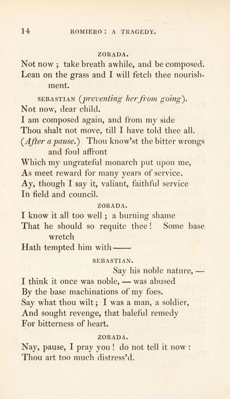 ZORADA. Not now ; take breath awhile, and be composed. Lean on the grass and I will fetch thee nourish- ment. SEBASTIAN {jpreveuttng her from going'). Not now, dear child. I am composed again, and from my side Thou shalt not move, till I have told thee all. {^After a pause,) Thou know’st the bitter wrongs and foul affront Which my ungrateful monarch put upon me. As meet reward for many years of service. Ay, though I say it, valiant, faithful service In field and council. ZORADA. I know it all too well; a burning shame That he should so requite thee! Some base wretch Hath tempted him with SEBASTIAN. Say his noble nature, — I think it once was noble, — was abused By the base machinations of my foes. Say what thou wilt; I was a man, a soldier, And sought revenge, that baleful remedy For bitterness of heart. ZORADA. Nay, pause, I pray you ! do not tell it now : Thou art too much distress’d.