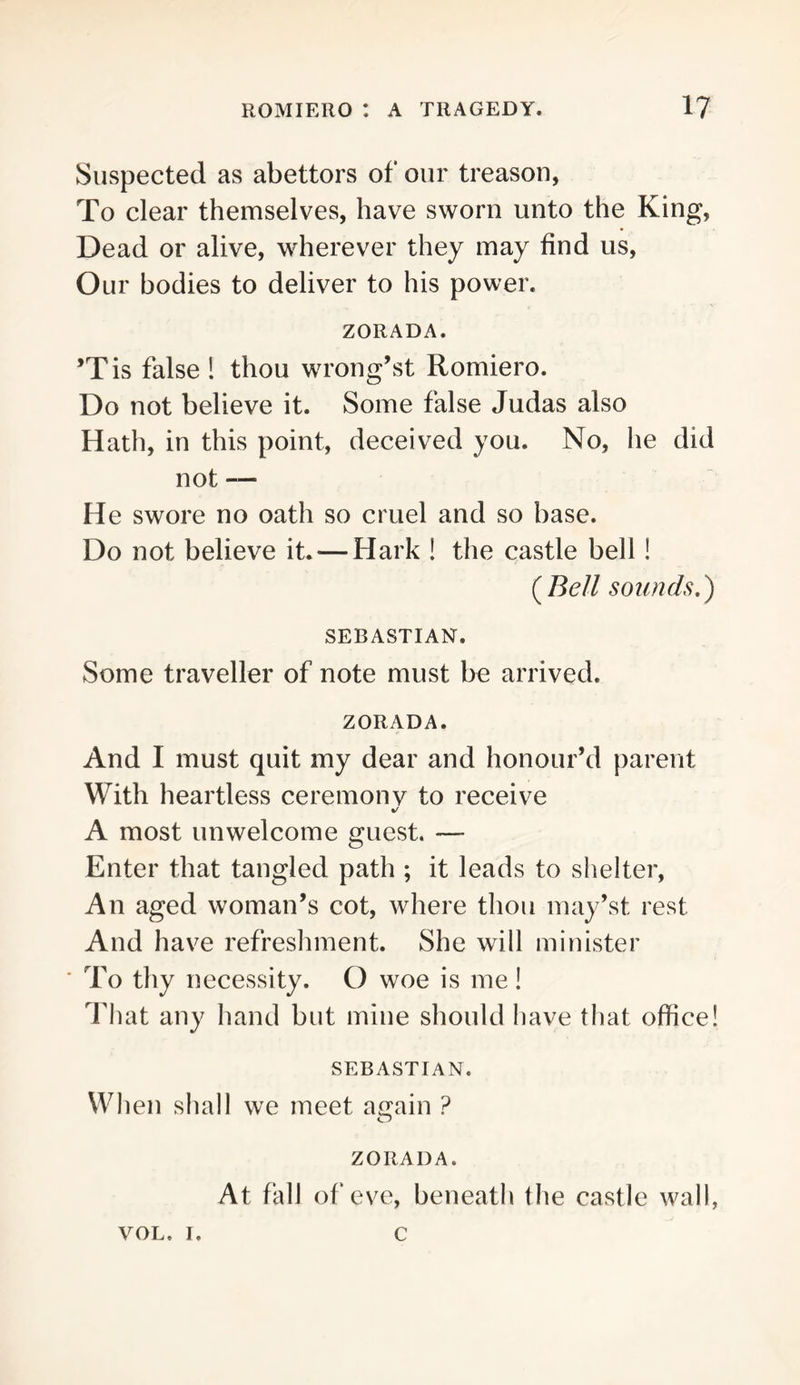 Suspected as abettors of our treason, To clear themselves, have sworn unto the King, Dead or alive, wherever they may find us. Our bodies to deliver to his power. ZORADA. ’Tis false 1 thou wrongest Romiero. Do not believe it. Some false Judas also Hath, in this point, deceived you. No, he did not — He swore no oath so cruel and so base. Do not believe it.—Hark ! the castle bell! sounds,) SEBASTIAN. Some traveller of note must be arrived. ZORADA. And I must quit my dear and honour’d parent With heartless ceremonv to receive A most unwelcome guest. — Enter that tangled path ; it leads to shelter. An aged woman’s cot, where thou may’st rest And have refreshment. She will minister ■ To thy necessity. O woe is me! That any hand but mine should have that office! SEBASTIAN. When shall we meet ae^ain ? O ZORADA. At fall of‘ eve, beneath the castle wall, VOL. I. c