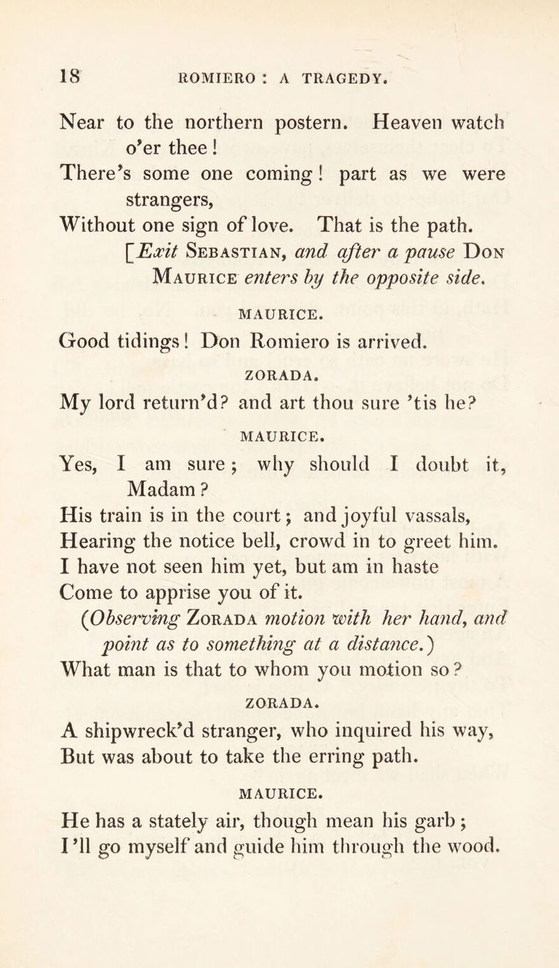 Near to the northern postern. Heaven watch o’er thee! There’s some one coming! part as we were strangers, Without one sign of love. That is the path. \_Eocit Sebastian, and after a pause Don Maurice enters hy the opposite side. MAURICE. Good tidings! Don Romiero is arrived. ZORADA. My lord return’d? and art thou sure ’tis he? MAURICE. Yes, I am sure; why should I doubt it, Madam ? His train is in the court; and joyful vassals. Hearing the notice bell, crowd in to greet him. I have not seen him yet, but am in haste Come to apprise you of it. (Observmg Zorada motion with her hand, and point as to something at a distance f What man is that to whom you motion so ? ZORADA. A shipwreck’d stranger, who inquired his way, But was about to take the erring path. MAURICE. He has a stately air, though mean his garb; I’ll go myself and guide him through the wood.