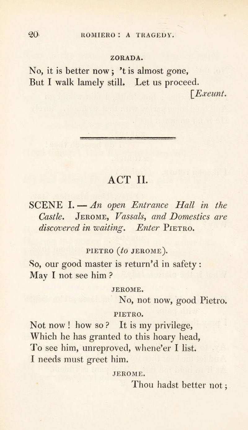 ZORADA. No, it is better now; ’t is almost gone, But I walk lamely stilL Let us proceed. \_Ea:eunt. ACT 11. SCENE I. — An open Entrance Hall in the Castle. Jerome, Vassals, and Domestics are discovered in waiting. Enter Pietro. PIETRO {to Jerome). So, our good master is return’d in safety: May I not see him ? JEROME. No, not now, good Pietro. PIETRO. Not now ! how so ? It is my privilege. Which he has granted to this hoary head. To see him, unreproved, whene’er I list. I needs must greet him. JEROME. Thou hadst better not;