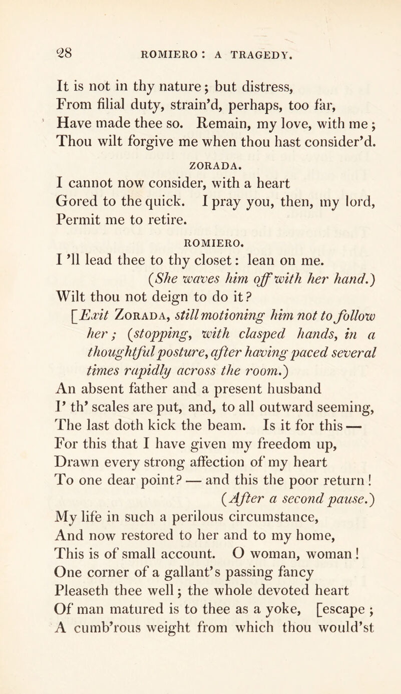 It is not in thy nature; but distress, From filial duty, strain’d, perhaps, too far, ' Have made thee so. Remain, my love, with me ; Thou wilt forgive me when thou hast consider’d. ZORADA. I cannot now consider, with a heart Gored to the quick. I pray you, then, my lord, Permit me to retire. ROMIERO. I ’ll lead thee to thy closet: lean on me. (She waves him off with her hand.) Wilt thou not deign to do it ? \_Eocit ZoRADA, Still motioning him not to follow her; (stoppings with clasped hands, in a thoughtful posture, after having paced several times rapidly across the room.) An absent father and a present husband I’ th’ scales are put, and, to all outward seeming, The last doth kick the beam. Is it for this — For this that I have given my freedom up. Drawn every strong affection of my heart To one dear point? — and this the poor return ! (After a second pause.) My life in such a perilous circumstance. And now restored to her and to my home. This is of small account. O woman, woman ! One corner of a gallant’s passing fancy Pleaseth thee well; the whole devoted heart Of man matured is to thee as a yoke, [escape ; A cumb’roLis weight from which thou would’st