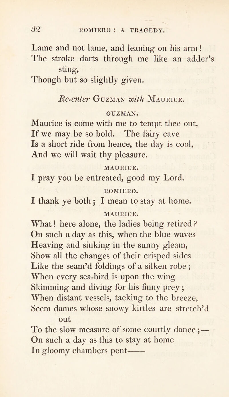 Lame and not lame, and leaning on his arm! The stroke darts through me like an adder’ sting, Though but so slightly given. Re-enter Guzman with Maurice. GUZMAN. Maurice is come with me to tempt thee out. If we may be so bold. The fairy cave Is a short ride from hence, the day is cool. And we will wait thy pleasure. MAURICE. I pray you be entreated, good my Lord. ROMIERO. I thank ye both; I mean to stay at home. MAURICE. What! here alone, the ladies being retired ? On such a day as this, when the blue waves Heaving and sinking in the sunny gleam. Show all the changes of their crisped sides Like the seam’d foldings of a silken robe ; When every sea-bird is upon the wing Skimming and diving for his finny prey; When distant vessels, tacking to the breeze, Seem dames whose snowy kirtles are stretch’d out To the slow measure of some courtly dance;— On such a day as this to stay at home In gloomy chambers pent