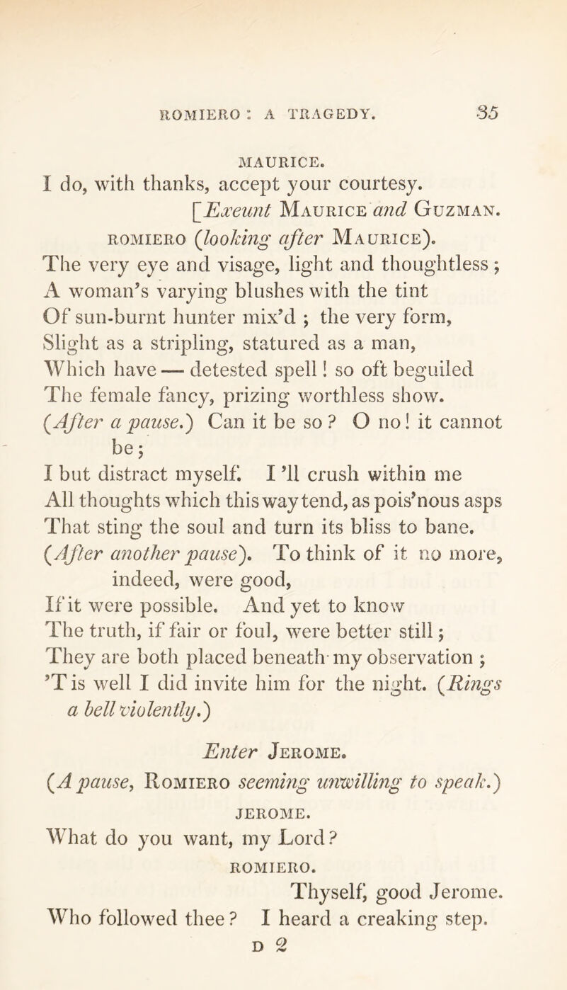 MAURICE. I do, with thanks, accept your courtesy. \_Exeimt Maurice and Guzman. ROMIERO (looking after Maurice). The very eye and visage, light and thoughtless; A woman’s varying blushes with the tint Of sun-burnt hunter mix’d ; the very form, Slight as a stripling, statured as a man. Which have — detested spell! so oft beguiled The female fancy, prizing worthless show. (After a pause*') Can it be so ? O no! it cannot be; I but distract myself. I ’ll crush within me All thoughts which this way tend, as pois’nous asps That sting the soul and turn its bliss to bane. (After another pause)* To think of it no more^ indeed, were good, If it were possible. And yet to know The truth, if fair or foul, were better still; They are both placed beneath-my observation ; ’T is well I did invite him for the night. (Rings a hell violently*) Enter Jerome. (Apause, Romiero seeming unwilling to speak.) JEROME. What do you want, my Lord ? ROMIERO. Thy self i good Jerome. Who followed thee ? I heard a creaking step.