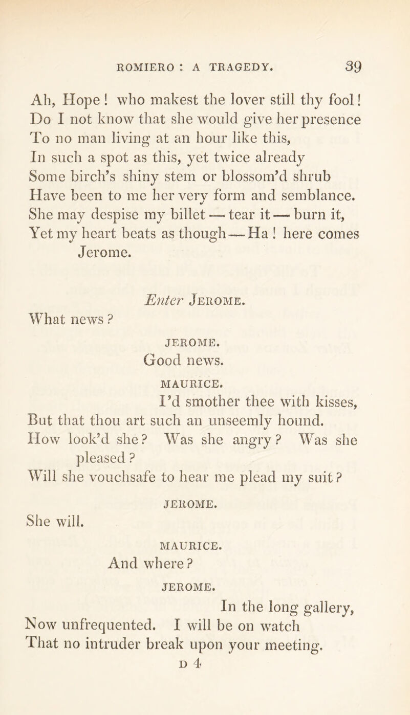 Ah, Hope ! who makest the lover still thy fool! Do I not know that she would give her presence To no man living at an hour like this, In such a spot as this, yet twice already Some birch’s shiny stem or blossom’d shrub Have been to me her very form and semblance. She may despise ray billet — tear it— burn it. Yet my heart beats as though — Ha ! here comes Jerome. Enter Jerome. What news ? JEROME. Good news. MAURICE. I’d smother thee with kisses, But that thou art such an unseemly hound. How look’d she? Was she angry? Was she pleased ? Will she vouchsafe to hear me plead my suit ? JEROME. She will. MAURICE. And where? JEROME. In the long gallery, Now unfrequented. I will be on watch That no intruder break upon your meeting. D 4