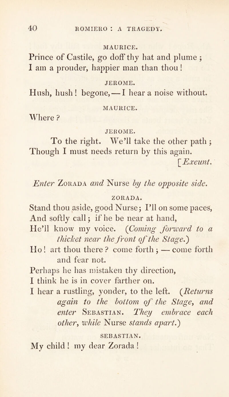 MAURICE. Prince of Castile, go doff thy hat and plume ; I am a prouder, happier man than thou! JEROME. Hush, hush! begone, — I hear a noise without. MAURICE. Where ? JEROME. To the right. We’ll take the other path ; Though I must needs return by this again. Enter Zorada and Nurse hy the opposite side. ZORADA. Stand thou aside, good Nurse; I’ll on some paces, And softly call; if he be near at hand. He’ll know my voice. {Coming forward to a thicket near the front of the Stage.) Ho ! art thou there ? come forth ; — come forth and fear not. Perhaps he lias mistaken thy direction, I think he is in cover farther on. I hear a rustling, yonder, to the left. {Returns again to the bottom of the Stage^ and enter Sebastian. They embrace each other^ white Nurse stands apart.) SEBASTIAN. My child ! my dear Zorada !