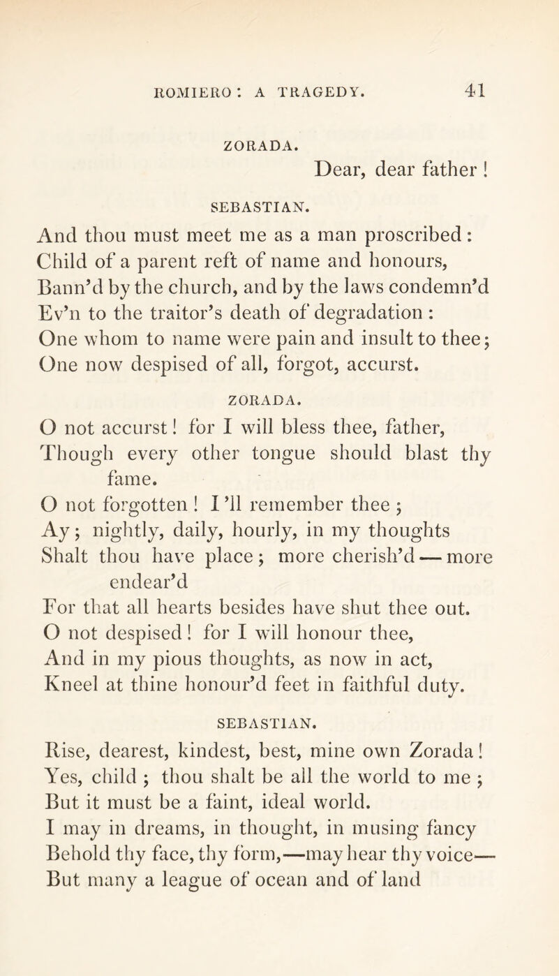 ZORADA. Dear, dear father ! SEBASTIAN. And thou must meet me as a man proscribed: Child of a parent reft of name and honours, Bann’d by the church, and by the laws condemn’d Ev’n to the traitor’s death of degradation : One whom to name were pain and insult to thee; One now despised of all, forgot, accurst. ZORADA. O not accurst! for I will bless thee, father. Though every other tongue should blast thy fame. O not forgotten ! 1 ’ll remember thee ; Ay; nightly, daily, hourly, in my thoughts Shalt thou have place; more cherish’d — more endear’d For that all hearts besides have shut thee out. 0 not despised! for I will honour thee. And in my pious thoughts, as now in act. Kneel at thine honour’d feet in faithful duty. SEBASTIAN. Rise, dearest, kindest, best, mine own Zorada! Yes, child ; thou shalt be all the world to me ; But it must be a faint, ideal world. 1 may in dreams, in thought, in musing fancy Behold thy face, thy form,—may hear thy voice^— But many a league of ocean and of land
