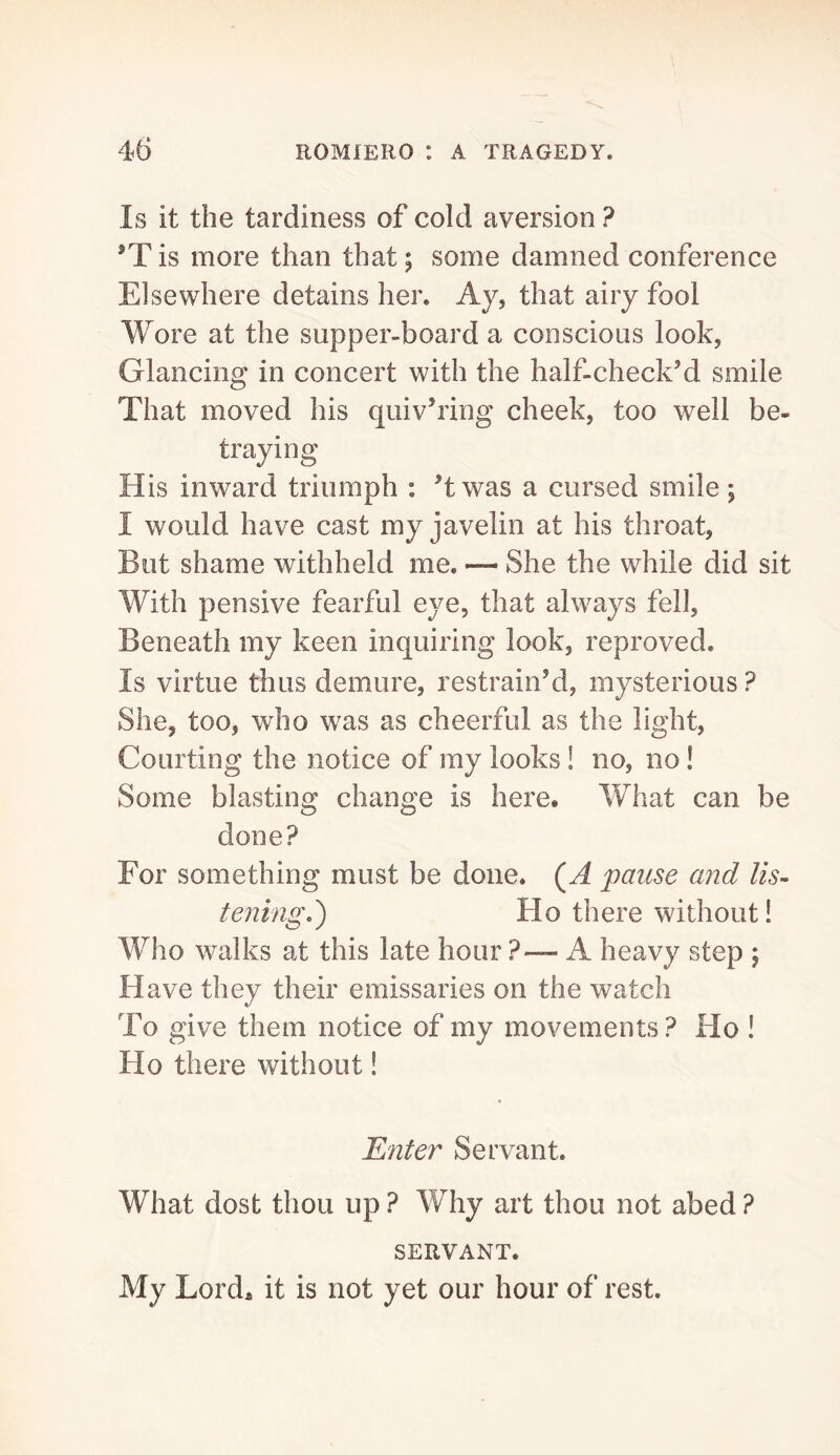 Is it the tardiness of cold aversion ? is more than that; some damned conference Elsewhere detains her. Ay, that airy fool Wore at the supper-board a conscious look, Glancing in concert with the half-check’d smile That moved his quiv’ring cheek, too well be- traying H is inward triumph : ’t was a cursed smile; I would have cast my javelin at his throat, But shame withheld me, — She the while did sit With pensive fearful eye, that always fell, Beneath my keen inquiring look, reproved. Is virtue thus demure, restrain’d, mysterious ? She, too, who was as cheerful as the light. Courting the notice of my looks! no, no! Some blasting change is here. What can be done? For something must be done. (A pause and lis- tening,') Ho there without! Who walks at this late hour ?— A heavy step ; Have they their emissaries on the watch To give them notice of my movements ? Ho ! Ho there without! Enter Servant. What dost thou up ? Why art thou not abed ? SERVANT, My Lord^ it is not yet our hour of rest.