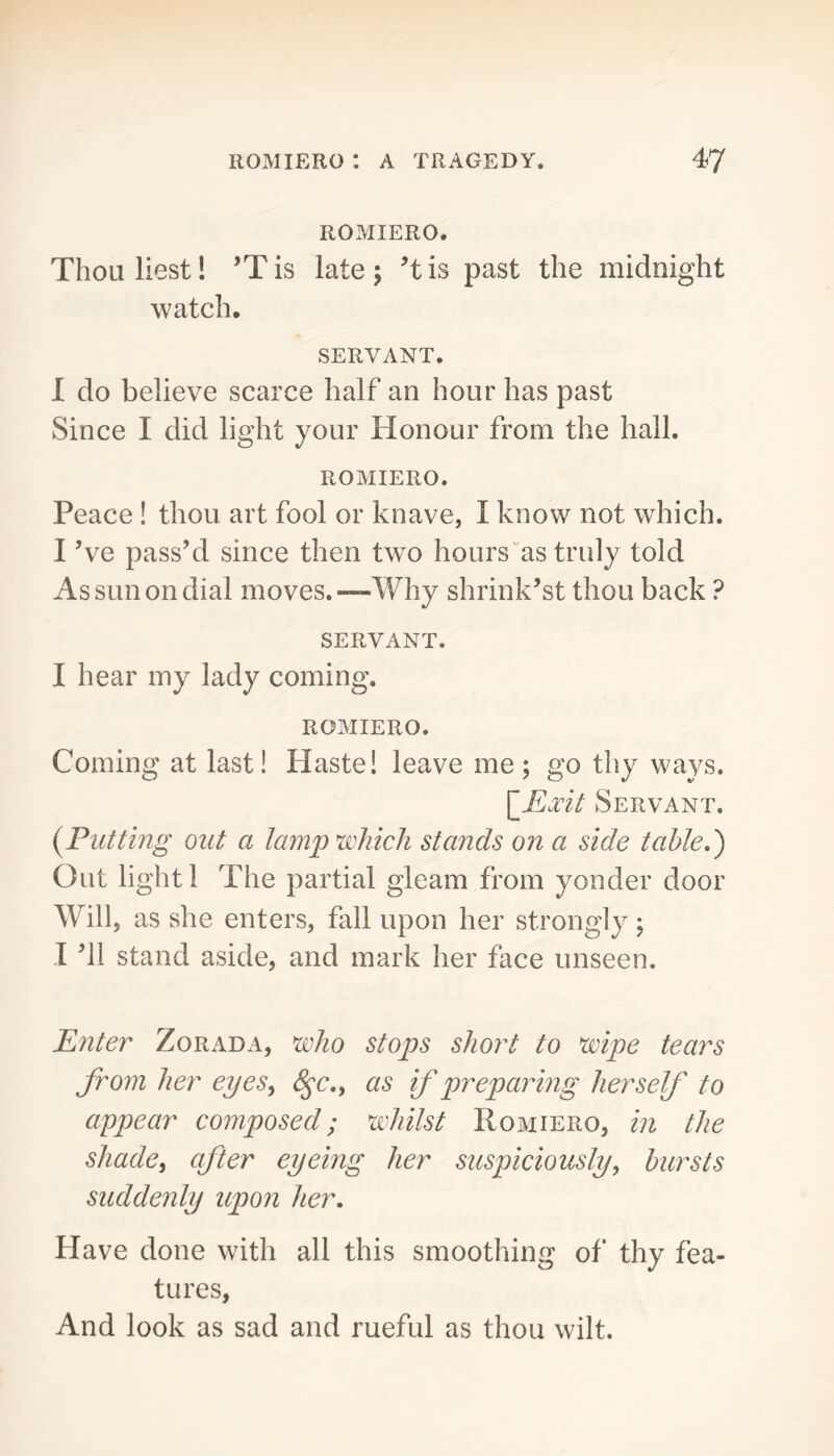 ROMIERO, Thouliest! ’Tis late; ’tis past the midnight watch. SERVANT, I do believe scarce half an hour has past Since I did light your Honour from the hall. ROMIERO. Peace ! thou art fool or knave, I know not which. I Ve pass’d since then two hours“as truly told As sun on dial moves.—Why shrink’st thou back ? SERVANT. I hear my lady coming. ROMIERO. Coming at last! Haste! leave me; go thy ways. \_Exit Servant. {Flitting out a lampu^hich stands on a side table,') Out light 1 The partial gleam from yonder door Will, as she enters, fall upon her strongly; I ’ll stand aside, and mark her face unseen. Enter Zorada, who stops short to wipe tears from her eyes, as if preparing herself to appear composed; whilst Romiero, in the shade, after eyeing her suspiciously, hursts suddenly upon her. Have done with all this smoothing of thy fea- tures, And look as sad and rueful as thou wilt.