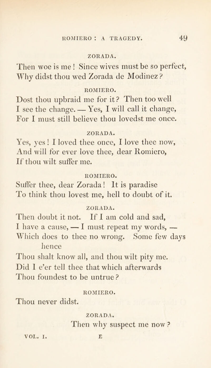ZORADA. Then woe is me ! Since wives must be so perfect, Why didst thou wed Zorada de Modinez? ROMIERO. Dost thou upbraid me for it? Then too well I see the change. — Yes, I will call it change, For I must still believe thou lovedst me once. ZORADA. Yes, yes ! I loved thee once, I love thee now. And will for ever love thee, dear Romiero, If thou wilt suffer me. ROMIERO. Suffer thee, dear Zorada! It is paradise To think thou lovest me, hell to doubt of it. ZORADA. Then doubt it not. If I am cold and sad, I have a cause, — I must repeat my words, — Which does to thee no wrong. Some few days hence Thou shalt know all, and thou wilt pity me. Did I eYr tell thee that which afterwards Thou foundest to be untrue? ROMIERO. Thou never didst. ZORADA, Then why suspect me now ? VOL. I. E
