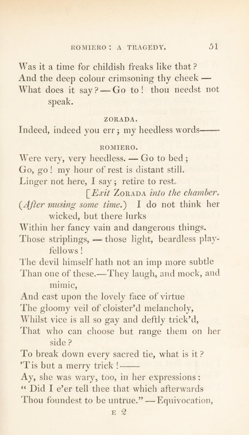 Was it a time for childish freaks like that ? And the deep colour crimsoning thy cheek —- What does it say ? — Go to ! thou needst not speak. ZORADA, Indeed, indeed you err; my heedless words— ROMIERO. Were very, very heedless. — Go to bed ; Go, go ! my hour of rest is distant still. Linger not here, I say; retire to resk \_Emt ZoRADA into the chamher. (JJier musing some time,') I do not think her wicked, but there lurks Within her fancy vain and dangerous things. Those striplings, — those light, beardless play- fellows ! The devil himself hath not an imp more subtle Than one of these.—They laugh, and mock, and mimic. And cast upon the lovely face of virtue The gloomy veil of cloister’d melancholy. Whilst vice is all so gay and deftly trick’d, That who can choose but range tliem on her side ? To break down every sacred tie, what is it ? ’Tis but a merry trick ! Ay, she was wTiry, too, in her expressions : “ Did I e’er tell thee that which afterwards Thou foundest to be untrue.” — Equivocation,