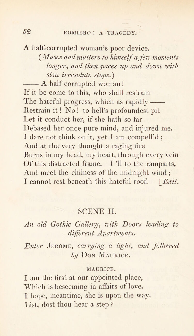 A half-corrupted woman’s poor device. {Muses and mutters to himself a few moments longer^ and then paces up and down with slow irresolute steps,') A half corrupted woman ! If it be come to this, who shall restrain The hateful progress, which as rapidly Hestrain it! No! to hell’s profoundest pit Let it conduct her, if she hath so far Debased her once pure mind, and injured me. I dare not think on’t, yet I am compell’d; And at the very thought a raging fire Burns in my head, my heart, through every vein Of this distracted frame. I ’ll to the ramparts. And meet the chilness of the midnight wind; I cannot rest beneath this hateful roof. fExit, SCENE II. An old Gothic Gallery, with Doors leading to different Apartments, Enter Jerome, carrying a light, and followed hy Don Maurice. MAURICE. I am the first at our appointed place. Which is beseeming in affairs of love. I hope, meantime, she is upon the way. List, dost thou hear a step ?