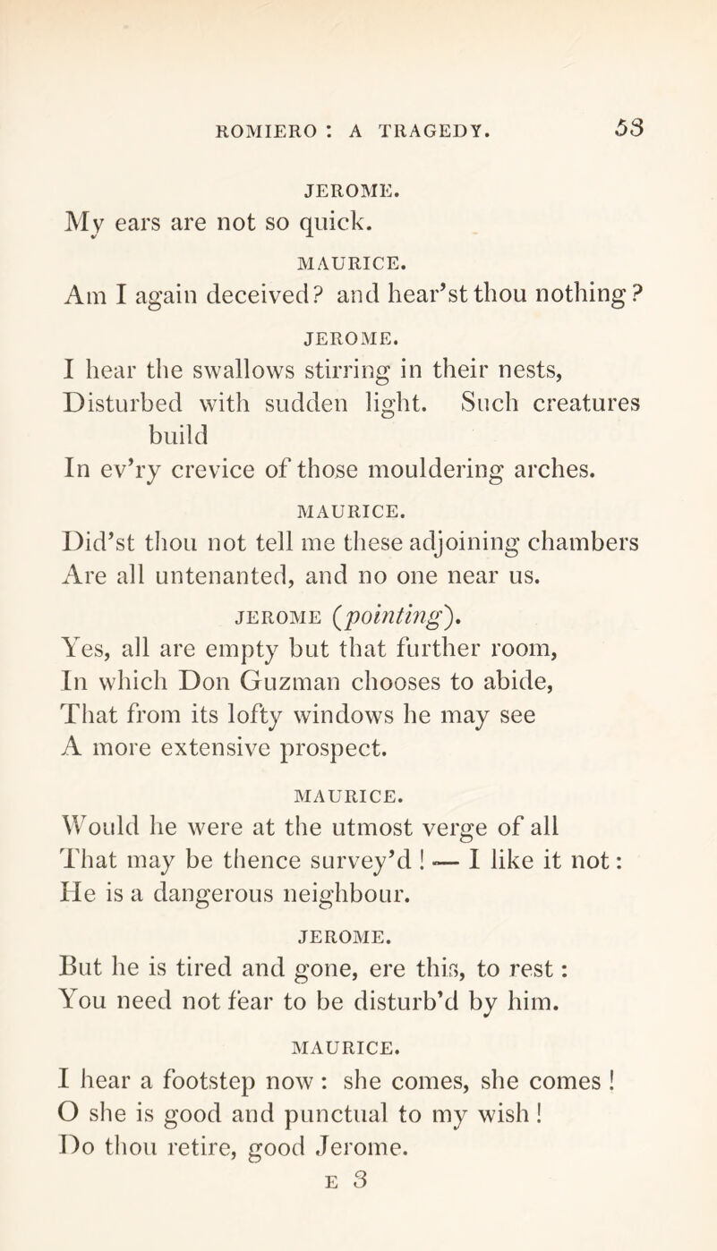 JEROME. My ears are not so quick. MAURICE. Am I again deceived? and hear’stthou nothing? JEROME. I hear the swallows stirring in their nests, Disturbed with sudden light. Such creatures build In ev’ry crevice of those mouldering arches. MAURICE. Did’st thou not tell me these adjoining chambers Are all untenanted, and no one near us. JEROME (pointhig). Yes, all are empty but that further room. In which Don Guzman chooses to abide. That from its lofty windows he may see A more extensive prospect. MAURICE. Would he were at the utmost verge of all That may be thence survey’d ! — I like it not: He is a dangerous neighbour. JEROME. But he is tired and gone, ere this, to rest: You need not fear to be disturb’d by him. MAURICE. I hear a footstep now: she comes, she comes ! O she is good and punctual to my wish! Do thou retire, good Jerome. E 3