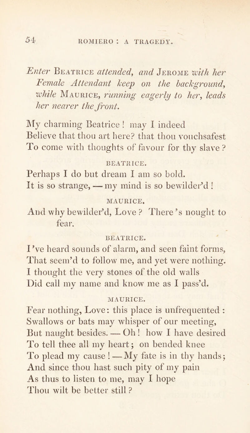 Enter Beatrice attended^ and Jerome 'with her Female Attendant keep on the background^ while Maurice, running eagerly to her^ leads her nearer the front, IMy charming Beatrice ! may I indeed Believe that thou art here? that thou voiichsafest To come with thoughts of favour for thy slave ? BEATRICE. Perhaps I do but dream I am so bold. It is so strange, — my mind is so bewilder’d ! MAURICE, And why bewilder’d, Love ? There’s nought to fear. BEATRICE, I’ve heard sounds of alarm, and seen faint forms. That seem’d to follow me, and yet were nothing, I thought the very stones of the old walls Did call my name and know me as I pass’d, MAURICE. Fear nothing, Love: this place is unfrequented : Swallows or bats may whisper of our meeting. But naught besides. — Oh ! how I have desired To tell thee all my heart; on bended knee To plead my cause ! —My fate is in thy hands ; And since thou hast such pity of my pain As thus to listen to me, may I hope Thou wilt be better still ?