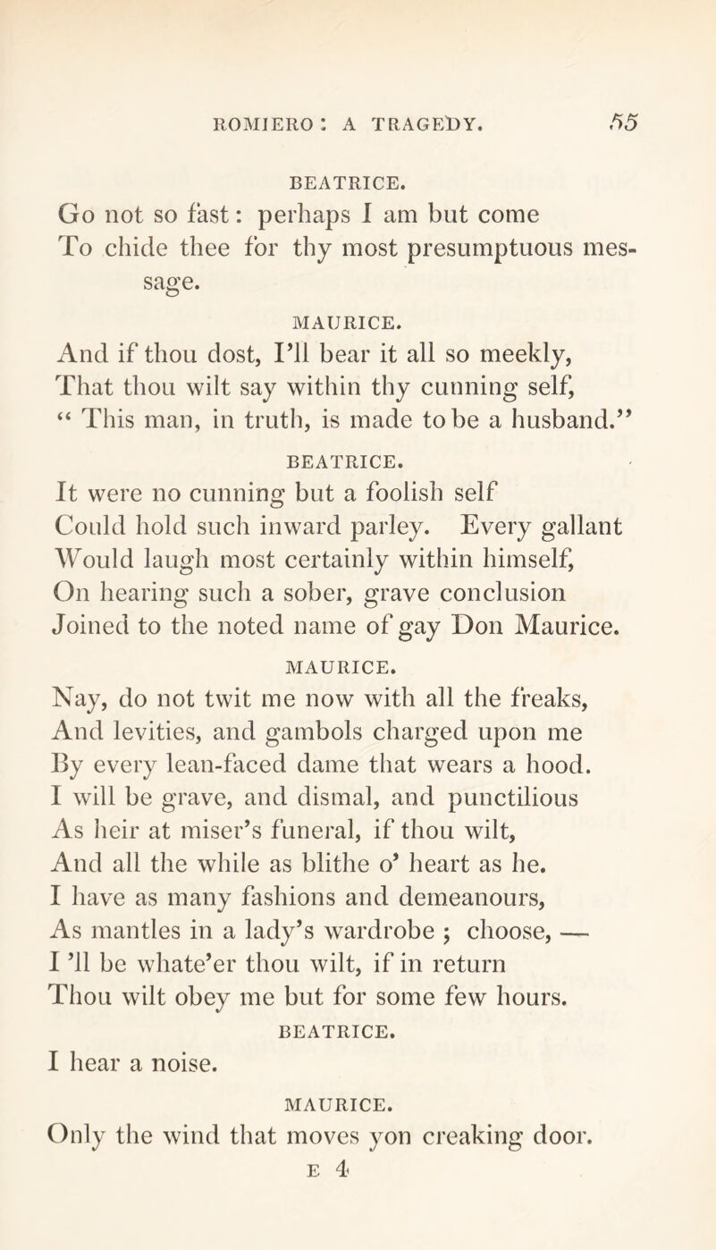 BEATRICE. Go not SO fast: perhaps 1 am but come To chide thee for thy most presumptuous mes- sage. MAURICE. And if thou dost, I’ll bear it all so meekly, That thou wilt say within thy cunning self, “ This man, in truth, is made to be a husband.” BEATRICE. It were no cunning but a foolish self Could hold such inward parley. Every gallant Would laugh most certainly within himself. On hearing such a sober, grave conclusion Joined to the noted name of gay Don Maurice. MAURICE. Nay, do not twit me now with all the freaks. And levities, and gambols charged upon me By every lean-faced dame that wears a hood. I will be grave, and dismal, and punctilious As heir at miser’s funeral, if thou wilt, And all the while as blithe o’ heart as he. I have as many fashions and demeanours, As mantles in a lady’s wardrobe ; choose, — I ’ll be whate’er thou wilt, if in return Thou wilt obey me but for some few hours. BEATRICE. I hear a noise. MAURICE. Only the wind that moves yon creaking door. E 4
