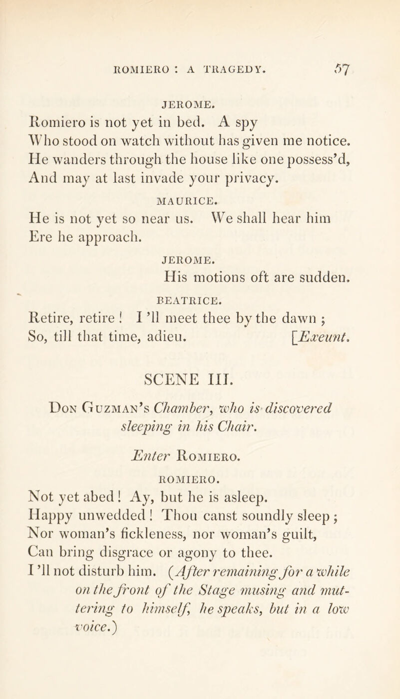 JEROME. liomiero is not yet in bed. A spy AVho stood on watch without has given me notice. He wanders through the house like one possess’d. And may at last invade your privacy. MAURICE. He is not yet so near us. We shall hear him Ere he approach. JEROME. His motions oft are sudden. BEATRICE. Retire, retire ! I ’ll meet thee by the dawn ; So, till that time, adieu. \_Exxmit. SCENE III. Don Guzman’s Chamber, who is discovered sleeping in his Chair, Enter Romiero. ROMIERO. Not yet abed ! Ay, but he is asleep. Happy unwedded ! Thou canst soundly sleep ; Nor woman’s fickleness, nor woman’s guilt. Can bring disgrace or agony to thee. I ’ll not disturb him. (rCfter remaining for a while on the front of the Stage musing and mut- tering to himself he speaks, hut in a loxv voice.)