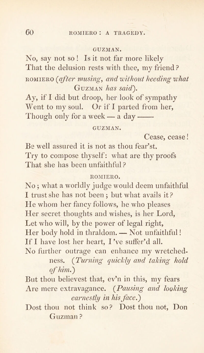 GUZMAN. No, say not so ! Is it not far more likely That the delusion rests with thee, my friend ? ROMIERO {after wusmg^ and without heeding what Guzman has said). Ay, if I did but droop, her look of sympathy Went to my soul. Or if I parted from her, Though only for a week — a day GUZMAN. Cease, cease! Be well assured it is not as thou fear’st. Try to compose thyself: what are thy proofs That she has been unfaithful ? ROMIERO. No ; what a worldly judge would deem unfaithful I trust she has not been ; but what avails it ? He whom her fancy follows, he who pleases Her secret thoughts and wishes, is her Lord, Let who will, by the power of legal right. Her body hold in thraldom. — Not unfaithful! If I have lost her heart, I Ve suffer’d all. No further outrage can enhance my wretched- ness. {Turning quickly and taking hold of him,') But thou believest that, ev’n in this, my fears Are mere extravagance. {Pausing and looking earnestly in his face,) Dost thou not think so? Dost thou not, Don Guzman ?