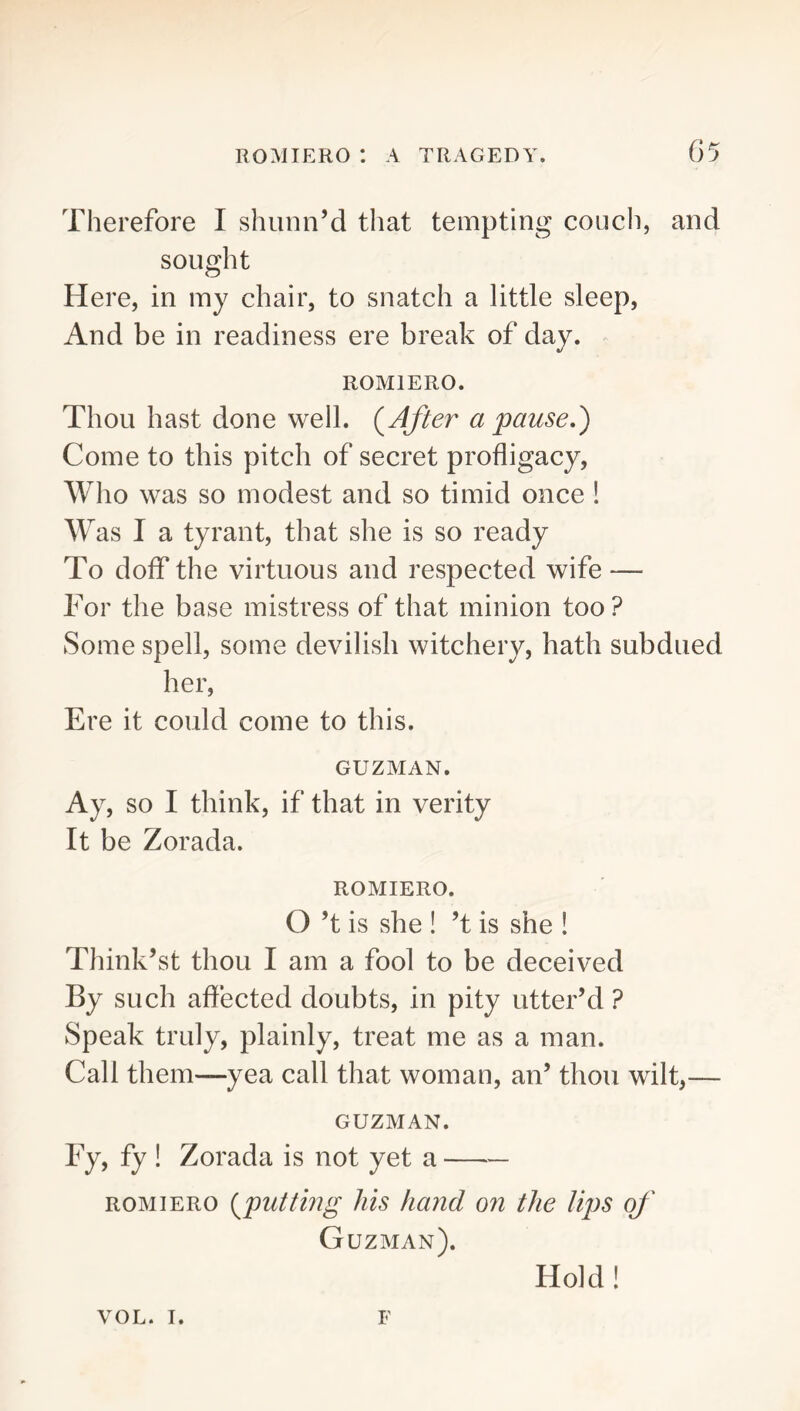 Therefore I shunn’d that tempting couch, and sought Here, in iny chair, to snatch a little sleep, And be in readiness ere break of day. ROMIERO. Thou hast done well. (^After a pause.') Come to this pitch of secret profligacy, Who was so modest and so timid once ! Was I a tyrant, that she is so ready To doff the virtuous and respected wife — For the base mistress of that minion too? Some spell, some devilish witchery, hath subdued her. Ere it could come to this. GUZMAN. Ay. SO I think, if that in verity It be Zorada. ROMIERO. O’t is she ! ’t is she ! Think’st thou I am a fool to be deceived By such affected doubts, in pity utter’d ? Speak truly, plainly, treat me as a man. Call them—yea call that woman, an’ thou wilt,— GUZMAN. Fy, fy ! Zorada is not yet a ROMIERO (^puttbig his hand on the Ups of Guzman). Hold! VOL. I. F