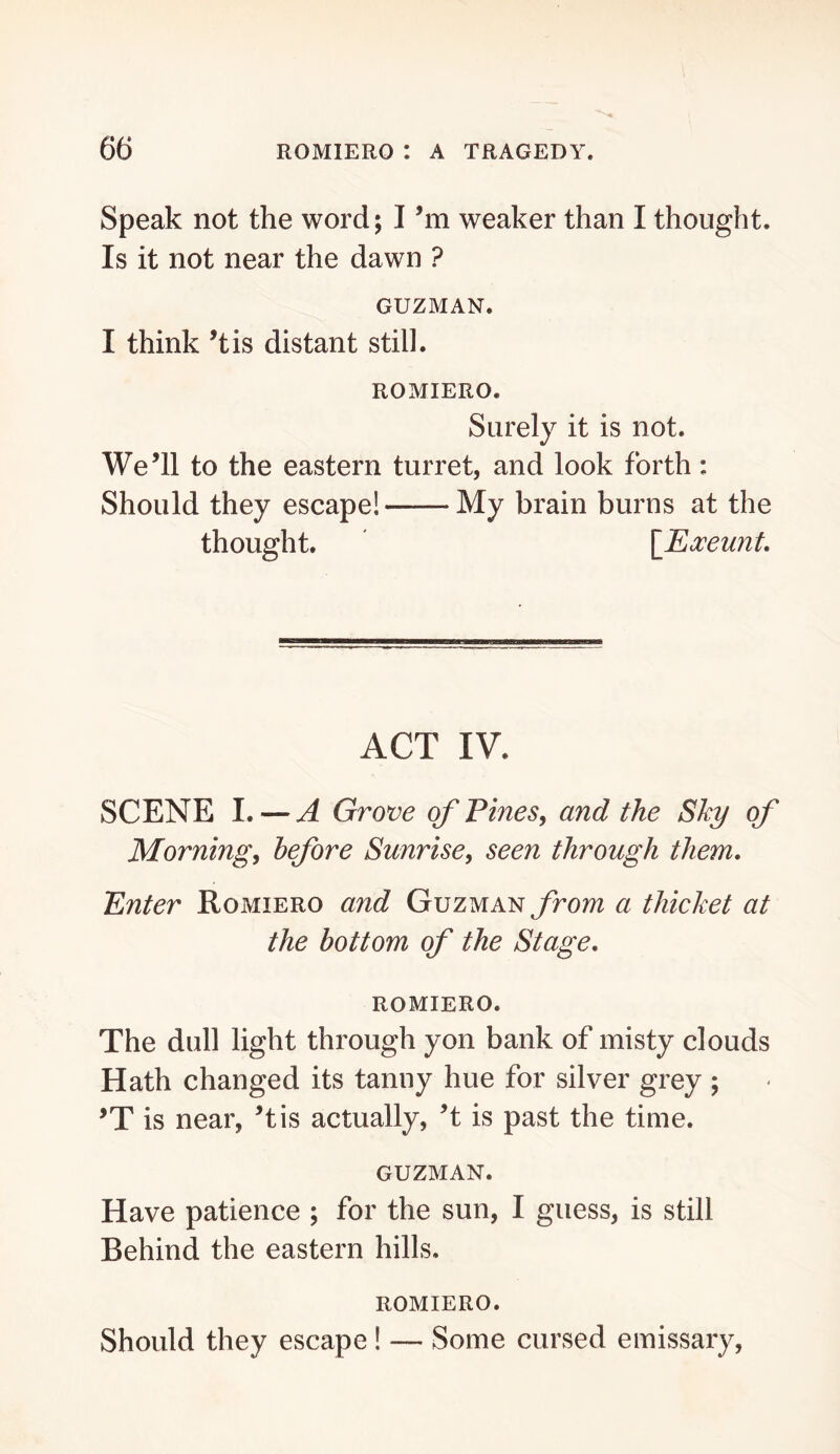 Speak not the word; I’m weaker than I thought. Is it not near the dawn ? GUZMAN. I think ’tis distant still. ROMIERO. Surely it is not. We’ll to the eastern turret, and look forth: Should they escape! My brain burns at the thought. \_Eoceunt. ACT IV. SCENE I. — A Grove of Fines^ and the Sky of Morning, before Sunrise, seen through them. Enter Romiero and Guzman yrom a thicket at the bottom of the Stage. romiero. The dull light through yon bank of misty clouds Hath changed its tanuy hue for silver grey ; ’T is near, ’tis actually, ’t is past the tiuie. GUZMAN. Have patience ; for the sun, I guess, is still Behind the eastern hills. ROMIERO. Should they escape! — Some cursed emissary.