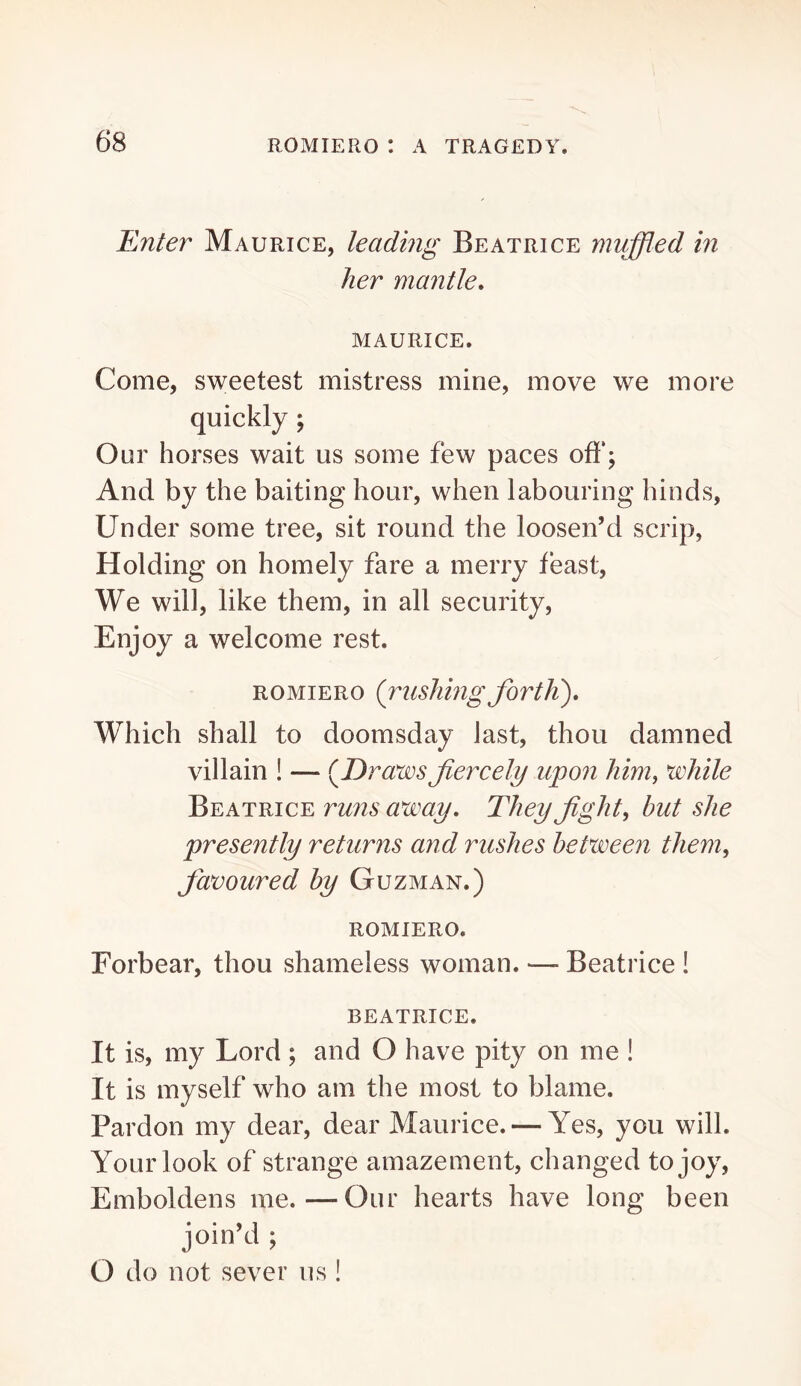 Enter Maurice, leading Beatrice muffled in her mantle, MAURICE. Come, sweetest mistress mine, move we more quickly; Our horses wait us some few paces off; And by the baiting hour, when labouring hinds. Under some tree, sit round the loosen’d scrip, Holding on homely fare a merry feast. We will, like them, in all security. Enjoy a welcome rest. ROMIERO {rushing fortJi), Which shall to doomsday last, thou damned villain ! — {Draws fiercely upon hiniy while Beatrice ru7is away. They fights but she presently returns and rushes between them, favoured by Guzman.) ROMIERO. Forbear, thou shameless woman. — Beatrice ! BEATRICE. It is, my Lord ; and O have pity on me ! It is myself who am the most to blame. Pardon my dear, dear Maurice. — Yes, you will. Your look of strange amazement, changed to joy. Emboldens me.—Our hearts have long been join’d ; O do not sever us !