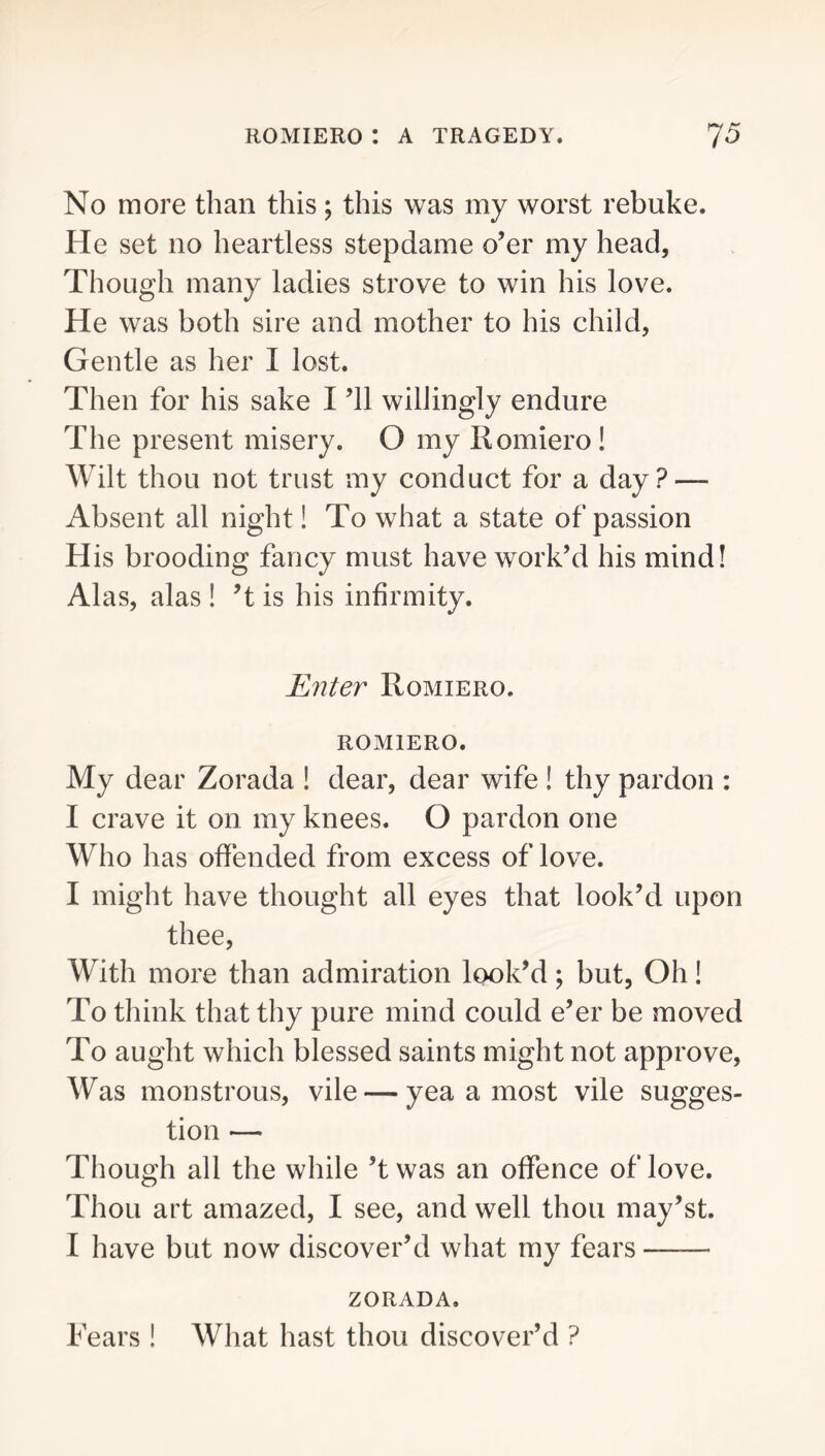 No more than this; this was my worst rebuke. He set no heartless stepdame o’er my head, Though many ladies strove to win his love. He was both sire and mother to his child, Gentle as her I lost. Then for his sake I ’ll willingly endure The present misery. O my Romiero ! Wilt thou not trust my conduct for a day? — Absent all night! To what a state of passion His brooding fancy must have work’d his mind! Alas, alas 1 ’t is his infirmity. Enter Romiero. ROMIERO. My dear Zorada 1 dear, dear wife ! thy pardon : I crave it on my knees. O pardon one Who has offended from excess of love. I might have thought all eyes that look’d upon thee. With more than admiration look’d; but, Oh! To think that thy pure mind could e’er be moved To aught which blessed saints might not approve. Was monstrous, vile — yea a most vile sugges- tion — Though all the while’t was an offence of love. Thou art amazed, I see, and well thou may’st. I have but now discover’d what my fears ZORADA. Fears ! What hast thou discover’d ?