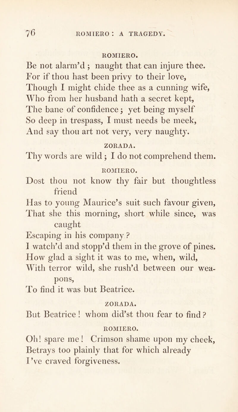 ROMIERO. Be not alarm’d ; naught that can injure thee. For if thou hast been privy to their love. Though I might chide thee as a cunning wife, Who from her husband hath a secret kept. The bane of confidence ^ yet being myself So deep in trespass, I must needs be meek, And say thou art not very, very naughty. ZORADA. Thy words are wild j I do not comprehend them. ROMIERO. Dost thou not know thy fair but thoughtless friend Has to young Maurice’s suit such favour given. That she this morning, short while since, was caught Escaping in his company ? 1 watch’d and stopp’d them in the grove of pines. How glad a sight it was to me, when, wild. With terror wild, she rush’d between our wea- pons. To find it was but Beatrice. ZORADA. But Beatrice ! whom did’st thou fear to find ? ROMIERO. Oh! spare me! Crimson shame upon my cheek. Betrays too plainly that for which already I’ve craved forgiveness.