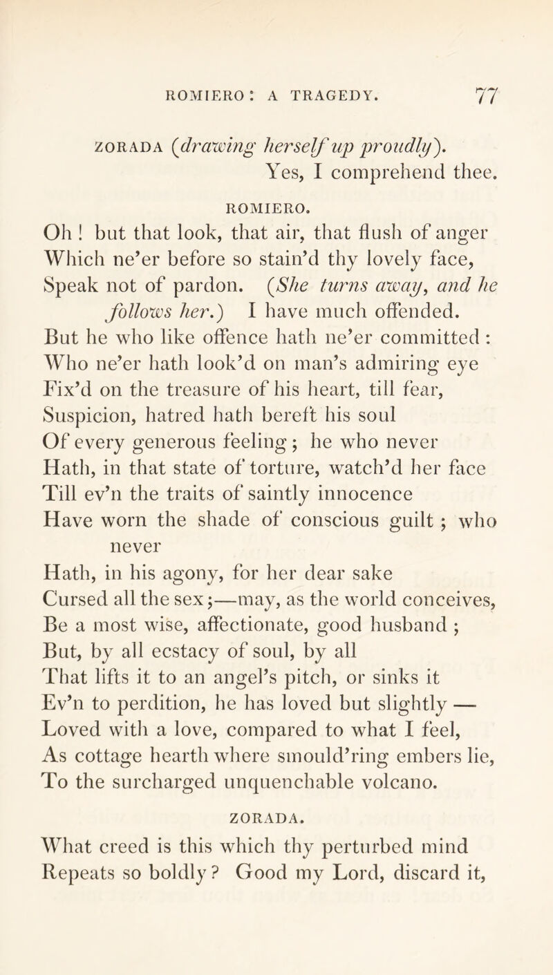 zoRADA (^drawing herself up proudly'). Yes, I comprehend thee. ROMIERO. Oh ! but that look, that air, that flush of anger Which ne’er before so stain’d thy lovely face, Speak not of pardon. {She turns away^ and he follows her.) I have much offended. But he who like offence hath ne’er committed : Who ne’er hath look’d on man’s admiring eye Fix’d on the treasure of his heart, till fear. Suspicion, hatred hath bereft his soul Of every generous feeling ; he who never Hath, in that state of torture, watch’d her face Till ev’ri the traits of saintly innocence Have worn the shade of conscious guilt ; who never Hath, in his agony, for her dear sake Cursed all the sex;—may, as the world conceives. Be a most wise, affectionate, good husband ; But, by all ecstacy of soul, by all That lifts it to an angel’s pitch, or sinks it Ev’n to perdition, he has loved but slightly — Loved with a love, compared to what I feel. As cottage hearth where smould’ring embers lie. To the surcharged unquenchable volcano. ZORADA. What creed is this which thy perturbed mind Repeats so boldly ? Good my Lord, discard it.