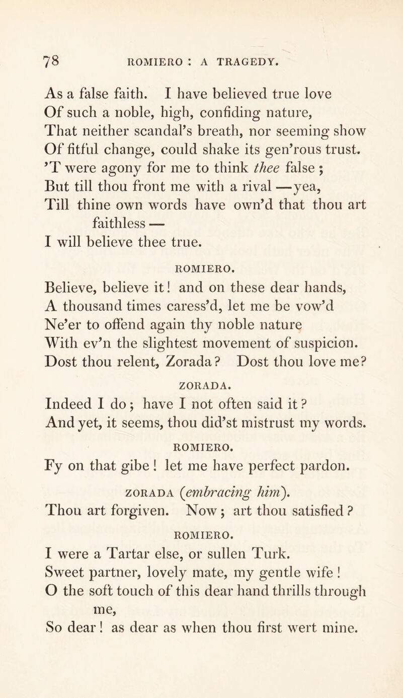 As a false faith. I have believed true love Of such a noble, high, confiding nature. That neither scandal’s breath, nor seeming show Of fitful change, could shake its gen’rous trust. ’T were agony for me to think thee false ; But till thou front me with a rival —yea. Till thine own words have own’d that thou art faithless — I will believe thee true. ROMIERO. Believe, believe it! and on these dear hands, A thousand times caress’d, let me be vow’d Ne’er to offend again thy noble nature With ev’n the slightest movement of suspicion. Dost thou relent, Zorada? Dost thou love me? ZORADA. Indeed I do; have I not often said it ? And yet, it seems, thou did’st mistrust my words. ROMIERO. Fy on that gibe ! let me have perfect pardon. ZORADA {embracing him'). Thou art forgiven. Now ; art thou satisfied ? ROMIERO. I were a Tartar else, or sullen Turk. Sweet partner, lovely mate, my gentle wife ! O the soft touch of this dear hand thrills through me. So dear! as dear as when thou first wert mine.