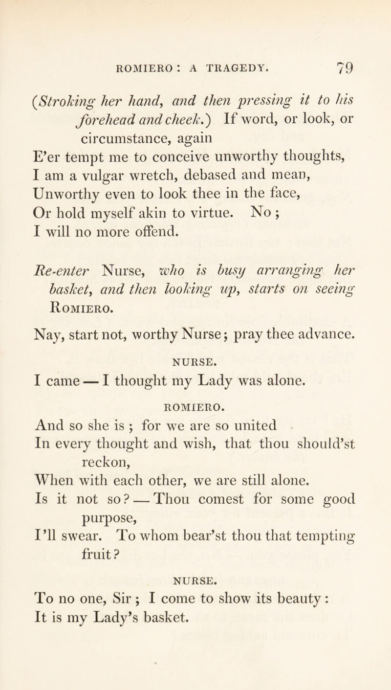 (^Stroking her hand, and then pressing it to his forehead and cheek,') If word, or look, or circumstance, again E’er tempt me to conceive unworthy thoughts, I am a vulgar wretch, debased and mean, Unworthy even to look thee in the face. Or hold myself akin to virtue. No ; I will no more offend. Re-enter Nurse, ^ho is busy arranging her basket, and then looking up, starts on seeing Romiero. Nay, start not, worthy Nurse; pray thee advance. NURSE. I came — I thought my Lady was alone. ROMIERO. And so she is ; for we are so united In every thought and wish, that thou should’st reckon. When with each other, we are still alone. Is it not so ? — Thou comest for some good purpose. I’ll swear. To whom bear’st thou that tempting fruit ? NURSE. To no one, Sir; I come to show its beauty: It is my Lady’s basket.