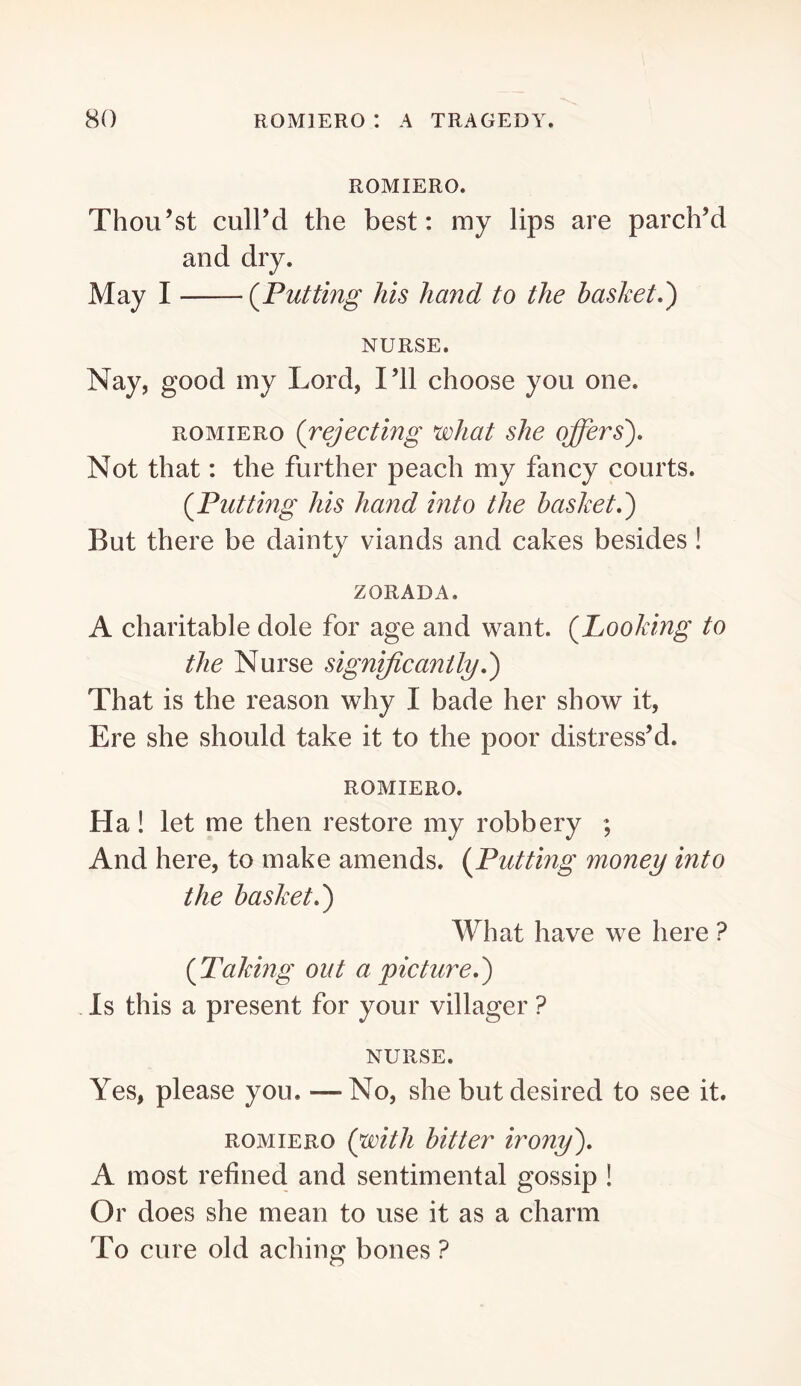ROMIERO. Thou’st cull’d the best; my lips are parch’d and dry. May I (^Putting his hand to the basket,') NURSE. Nay, good my Lord, I’ll choose you one. ROMIERO {rejecting what she offers). Not that: the further peach my fancy courts. {Putting his hand into the basket,) But there be dainty viands and cakes besides! ZORADA. A charitable dole for age and want. {Looking to the Nurse significantly,) That is the reason why I bade her show it, Ere she should take it to the poor distress’d. ROMIERO. Ha ! let me then restore my robbery ; And here, to make amends. {Putting money into the basket,) What have we here ? {Taking out a picture,) . Is this a present for your villager ? NURSE. Yes, please you. —No, she but desired to see it. ROMIERO {with bitter irony), A most refined and sentimental gossip ! Or does she mean to use it as a charm To cure old aching bones ?