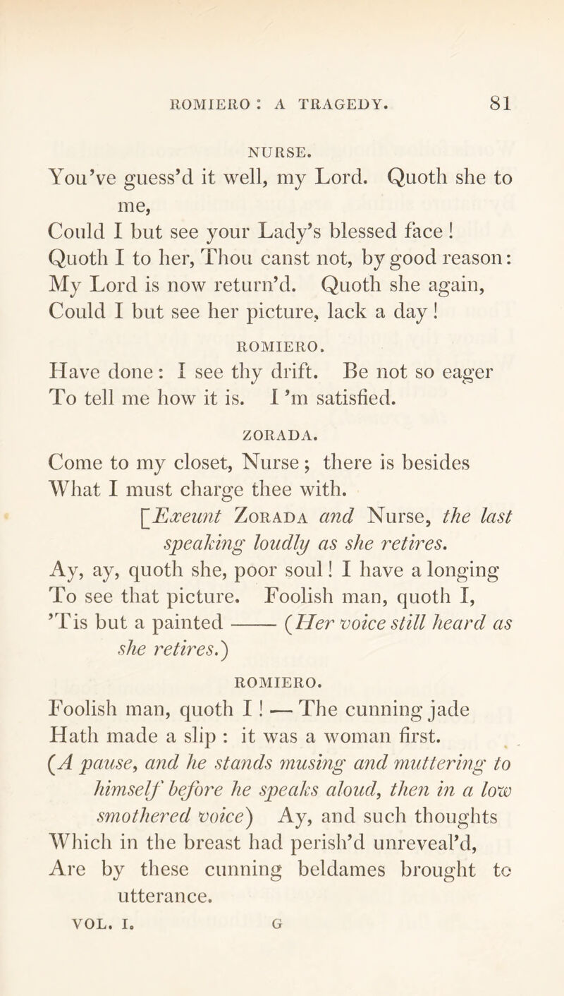 NURSE. You’ve guess’d it well, my Lord. Quoth she to me, Could I but see your Lady’s blessed face ! Quoth I to her. Thou canst not, by good reason: My Lord is now return’d. Quoth she again. Could I but see her picture, lack a day! ROMIERO. Have done ; I see thy drift. Be not so eager To tell me how it is. 1 ’m satisfied. ZORADA. Come to my closet. Nurse; there is besides What I must charge thee with. [^Ejceunt ZoRADA and Nurse, the last spealdng loudly as she retires. Ay, ay, quoth she, poor soul! I have a longing To see that picture. Foolish man, quoth I, ’Tis but a painted {Her voice still heard as she retires.') ROMIERO. Foolish man, quoth I! —The cunning jade Hath made a slip : it was a woman first. {A pause, and he stands musing and muttering to himself before he speaks aloud, then in a tovo smothered voice) Ay, and such thoughts Which in the breast had perish’d unreveal’d. Are by these cunning beldames brought to utterance. VOL. I. G