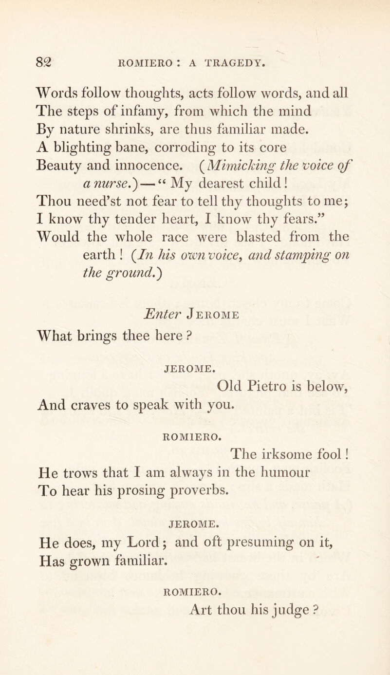 Words follow thoughts, acts follow words, and all The steps of infamy, from which the mind By nature shrinks, are thus familiar made. A blighting bane, corroding to its core Beauty and innocence. (^Mimicking the voice of a nurse,') —My dearest child! Thou need’st not fear to tell thy thoughts to me; I know thy tender heart, I know thy fears.’^ Would the whole race were blasted from the earth ! (^In his oim voice^ and stamping on the ground,) 'Enter Jerome What brings thee here ? JEROME. Old Pietro is below, And craves to speak with you. ROMIERO. The irksome fool! He trows that I am always in the humour To hear his prosing proverbs. JEROME. He does, my Lord; and oft presuming on it. Has grown familiar. ROMIERO. Art thou his judge ?