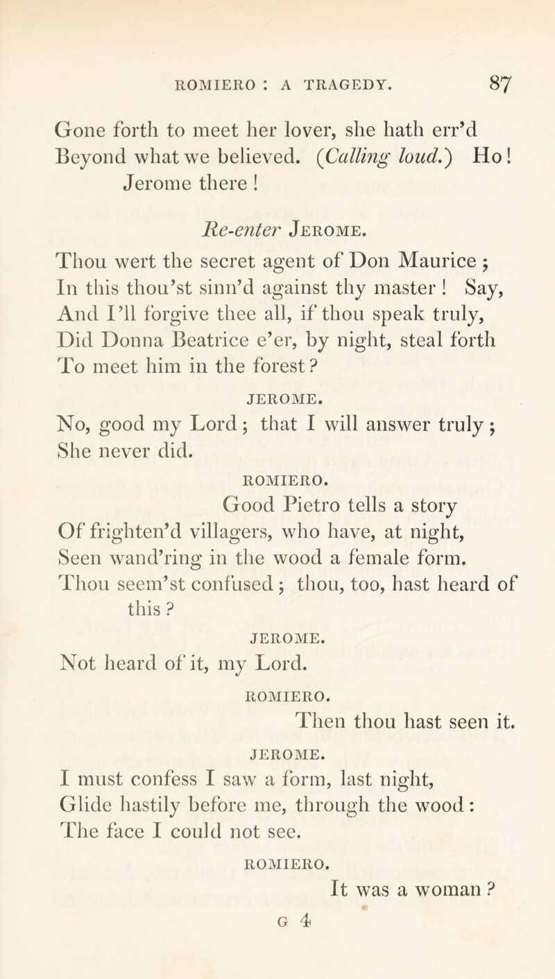 Gone forth to meet her lover, she hath err’d Beyond what we believed. (Calling loud,') Ho! Jerome there 1 Re-enter Jerome. Thou wert the secret agent of Don Maurice j In this thou’st sinn’d against thy master 1 Say, And I’ll forgive thee all, if thou speak truly. Did Donna Beatrice e’er, by night, steal forth To meet him in the forest? JEROME. No, good my Lord; that I will answer truly; She never did. ROMIERO. Good Pietro tells a story Of frighten’d villagers, who have, at night. Seen wand’ring in the wood a female form. Thou seem’St confused ; thou, too, hast heard of this ? JEROME. Not heard of it, my Lord. ROMIERO. Then thou hast seen it. JEROME. I must confess I saw a form, last night. Glide hastily before me, through the wood: The face I could not see. ROMIERO. It was a woman ?