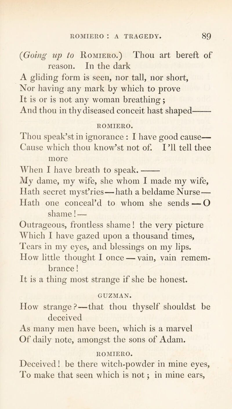 (Gomg up to Romiero.) Thou art bereft of reason. In the dark A gliding form is seen, nor tall, nor short. Nor having any mark by which to prove It is or is not any woman breathing; And thou in thy diseased conceit hast shaped ROMIERO. Thou speak’st in ignorance : I have good cause— Cause which thou know’st not of. I ’ll tell thee more When I have breath to speak. My dame, my wife, she whom I made my wife, Hath secret myst’ries — hath a beldame Nurse — Hath one conceal’d to whom she sends—O shame! — Outrageous, frontless shame! the very picture Which I have gazed upon a thousand times. Tears in my eyes, and blessings on my lips. How little thought I once — vain, vain remem- brance ! It is a thing most strange if she be honest. GUZMAN. How strange?—that thou thyself shouldst be deceived As many men have been, which is a marvel Of daily note, amongst the sons of Adam. ROMIERO. Deceived! be there witch-powder in mine eyes. To make that seen which is not; in mine ears.