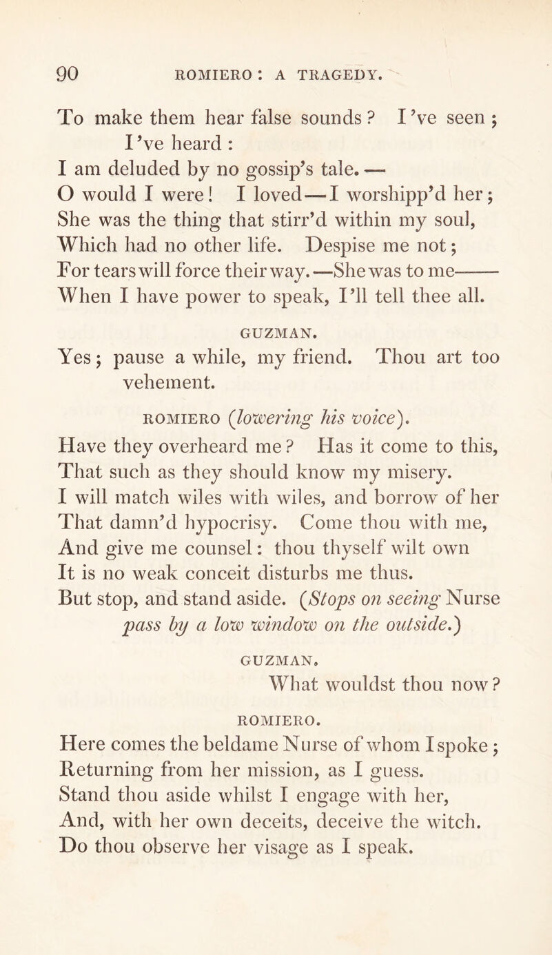 To make them hear false sounds? I’ve seen; I ’ve heard : I am deluded by no gossip’s tale. — 0 would I were! I loved—I worshipped her; She was the thing that stirr’d within my soul, Which had no other life. Despise me not; For tears will force their way. —She was to me- When I have power to speak, I’ll tell thee all. GUZMAN. Yes; pause a while, my friend. Thou art too vehement. ROMIERO (lowering his tioice). Have they overheard me ? Has it come to this. That such as they should know my misery. 1 will match wiles with wiles, and borrow of her That damn’d hypocrisy. Come thou with me. And give me counsel: thou thyself wilt own It is no weak conceit disturbs me thus. But stop, and stand aside. (^Stops on seeing Nurse pass by a low window on the outside,) GUZMAN. What wouldst thou now? ROMIERO. Here comes the beldame Nurse of whom I spoke ; Returning from her mission, as I guess. Stand thou aside whilst I engage with her. And, with her own deceits, deceive the witch. Do thou observe her visage as I speak.