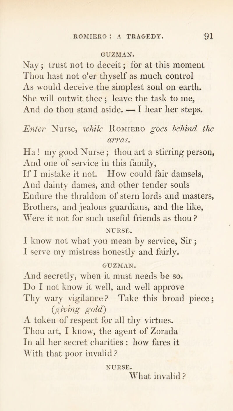 GUZMAN. Nay ; trust not to deceit; for at this moment Thou hast not o’er thyself as much control As would deceive the simplest soul on earth. She will outwit thee; leave the task to me, And do thou stand aside. — I hear her steps. Enter Nurse, ^while Romiero goes behind the arras, Ha! my good Nurse ; thou art a stirring person. And one of service in this family. If I mistake it not. How could fair damsels. And dainty dames, and other tender souls Endure the thraldom of stern lords and masters. Brothers, and jealous guardians, and the like. Were it not for such useful friends as thou ? NURSE. I know not what you mean by service, Sir; I serve my mistress honestly and fairly. GUZMAN. And secretly, when it must needs be so. Do I not know it well, and well approve Thy wary vigilance ? Take this broad piece; {giving gold) A token of respect for all thy virtues. Thou art, I know, the agent of Zorada In all her secret charities : how fares it With that poor invalid ? NURSE. What invalid ?