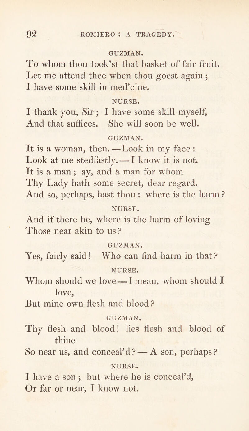 GUZMAN. To whom thou took’st that basket of fair fruit. Let me attend thee when thou goest again; I have some skill in medicine. NURSE. I thank you, Sir ; I have some skill myself, And that suffices. She will soon be well. GUZMAN. It is a woman, then. —Look in my face : Look at me stedfastly.—I know it is not. It is a man; ay, and a man for whom Thy Lady hath some secret, dear regard. And so, perhaps, hast thou: where is the harm ? NURSE. And if there be, where is the harm of loving Those near akin to us ? GUZMAN. Yes, fairly said! Who can find harm in that? NURSE. Whom should we love — I mean, whom should I love. But mine own flesh and blood ? GUZMAN. Thy flesh and blood! lies flesh and blood of thine So near us, and conceal’d? — A son, perhaps? NURSE. I have a son ; but where he is conceal’d. Or far or near, I know not.