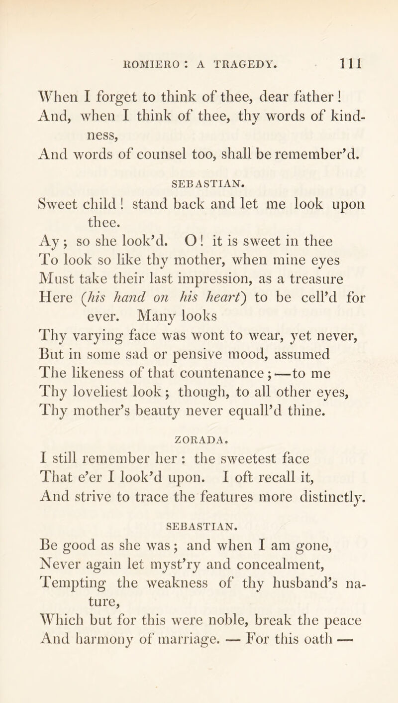When I forget to think of thee, dear father ! And, when I think of thee, thy words of kind- ness. And words of counsel too, shall be remember’d. SEBASTIAN. Sweet child! stand back and let me look upon thee. Ay ; so she look’d. O ! it is sweet in thee To look so like thy mother, when mine eyes Must take their last impression, as a treasure Here (Jiis hand on his heart') to be cell’d for ever. Many looks Thy varying face was wont to wear, yet never. But in some sad or pensive mood, assumed The likeness of that countenance;—to me Thy] oveliest look; though, to all other eyes. Thy mother’s beauty never equall’d thine. ZORADA. I still remember her : the sweetest face That e’er I look’d upon. I oft recall it. And strive to trace the features more distinctly. SEBASTIAN. Be good as she was; and when I am gone. Never again let myst’ry and concealment. Tempting the weakness of thy husband’s na- ture. Which but for this were noble, break the peace And harmony of marriage. — For this oatii —