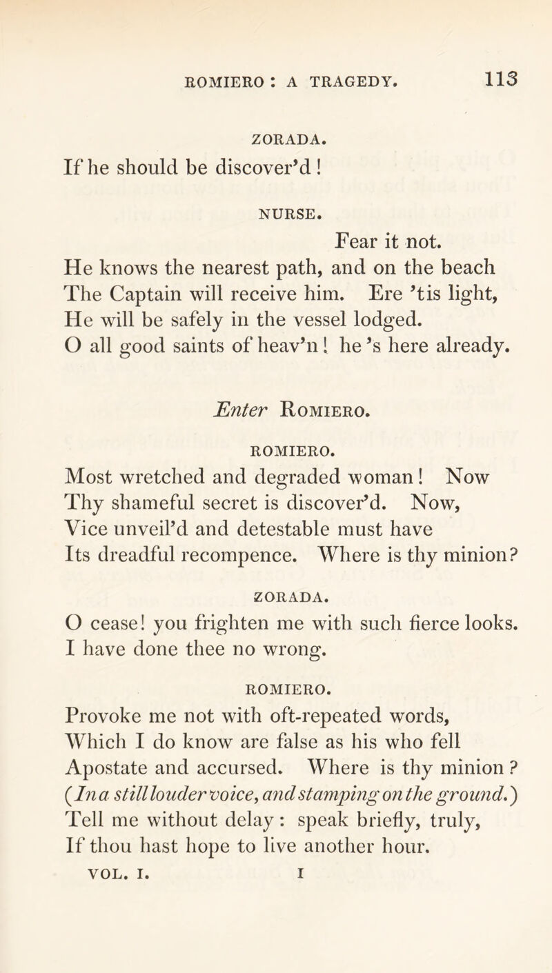 ZORADA. If he should be discover’d ! NURSE. Fear it not. He knows the nearest path, and on the beach The Captain will receive him. Ere ’tis light, He will be safely in the vessel lodged. O all good saints of heav’n! he’s here already. Enter Romiero. ROMIERO. Most wretched and degraded woman! Now Thy shameful secret is discover’d. Now, Vice unveil’d and detestable must have Its dreadful recompence. Where is thy minion? ZORADA. 0 cease! you frighten me wdth such fierce looks. 1 have done thee no wrong. ROMIERO. Provoke me not with oft-repeated words, Which I do know are false as his who fell Apostate and accursed. Where is thy minion ? (^In a still louder voice, and stamping on the ground.) Tell me without delay: speak briefly, truly. If thou hast hope to live another hour. VOL. I. I