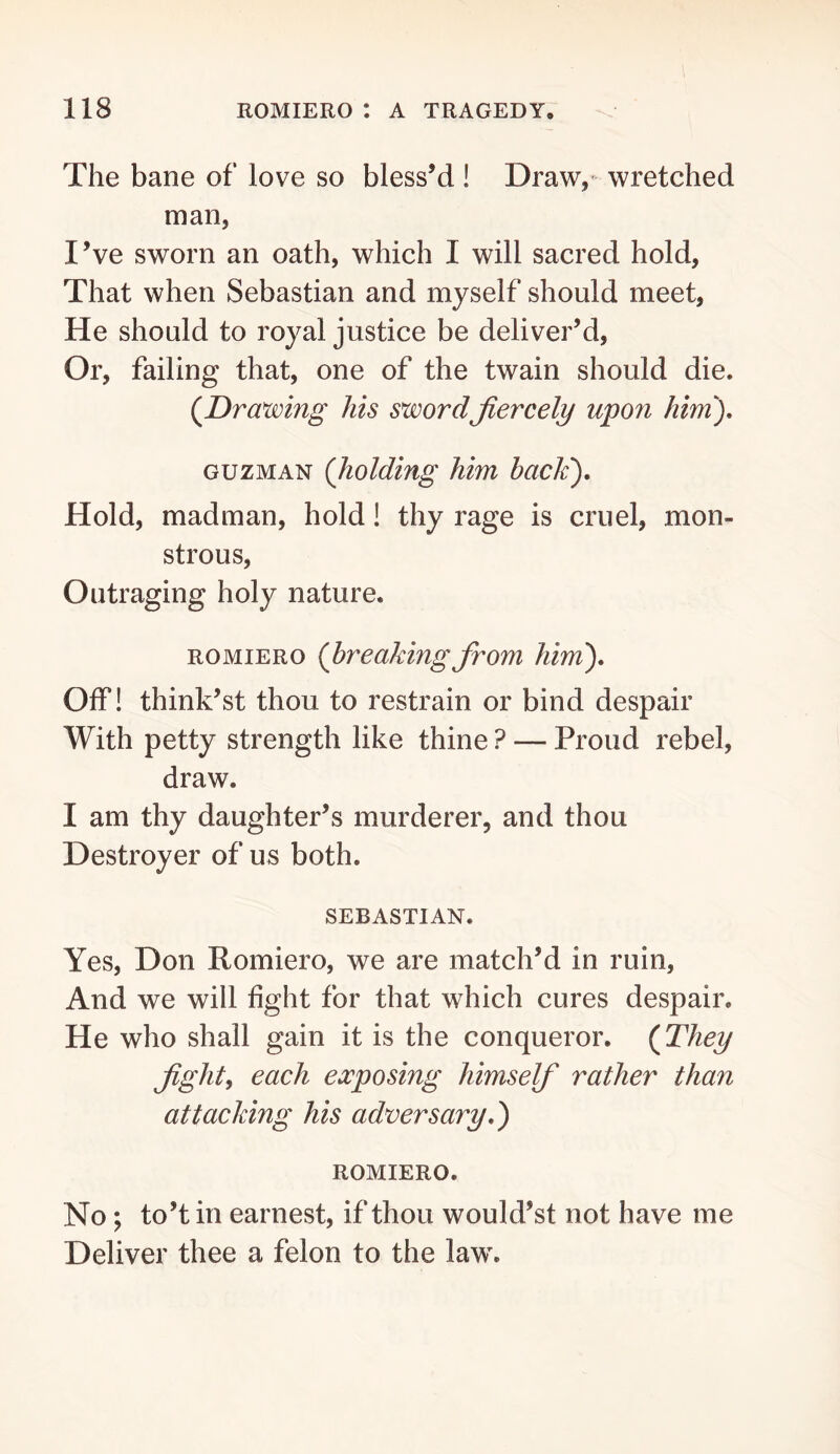 The bane of love so bless’d ! Draw,- wretched man, I’ve sworn an oath, which I will sacred hold, That when Sebastian and myself should meet, He should to royal justice be deliver’d. Or, failing that, one of the twain should die. {Drawing Ms swordJiercely upon Mni), GUZMAN {holding him bacJe). Hold, madman, hold! thy rage is cruel, mon- strous. Outraging holy nature. ROMIERO {breaking from him'). Off! think’st thou to restrain or bind despair With petty strength like thine ? — Proud rebel, draw. I am thy daughter’s murderer, and thou Destroyer of us both. SEBASTIAN. Yes, Don Romiero, we are match’d in ruin, And we will fight for that which cures despair. He who shall gain it is the conqueror. {They fght^ each exposing himsef rather than attacking his adversary.) ROMIERO. No; to’t in earnest, if thou would’st not have me Deliver thee a felon to the law.