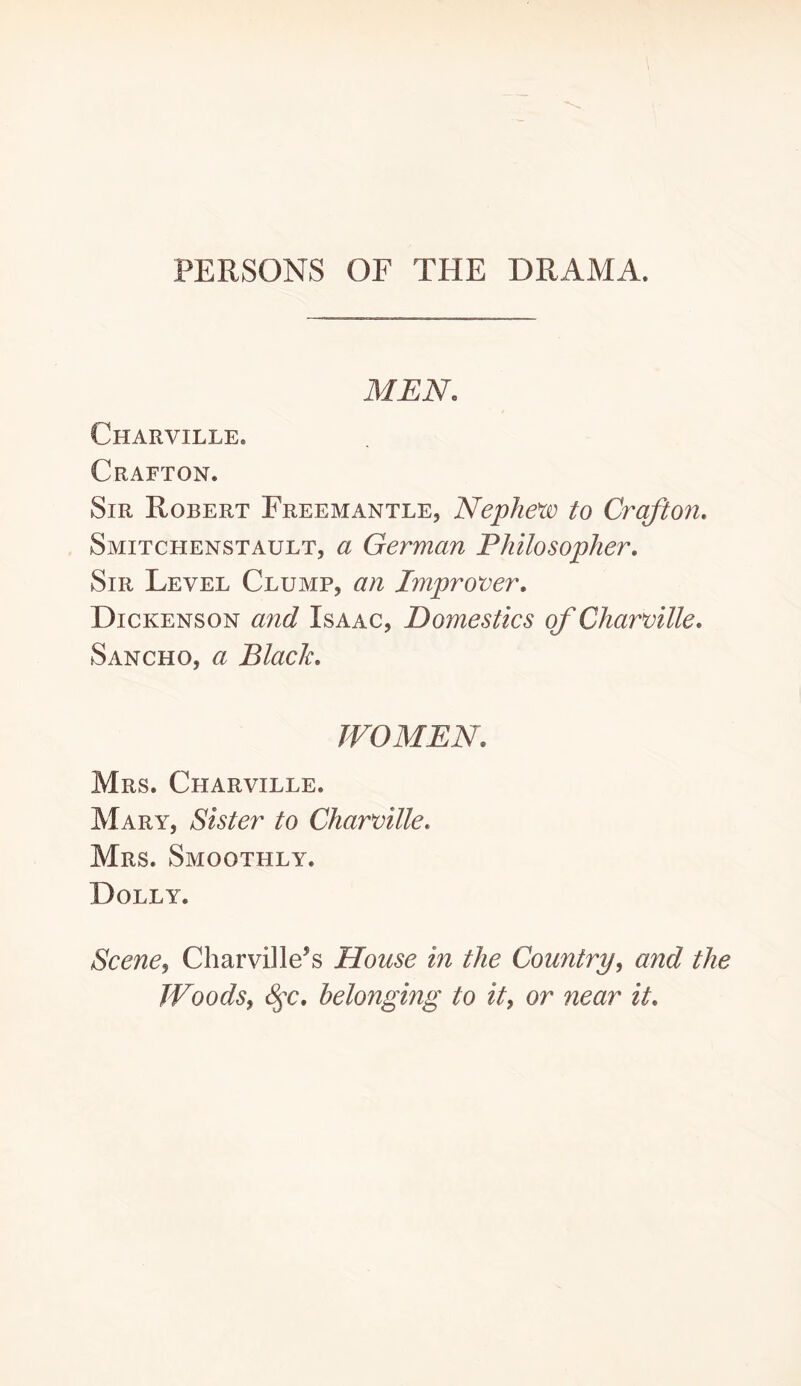 PERSONS OF THE DRAMA. MEN. Charville. Grafton. Sir Robert Freemantle, Nephew to Craft on. Smitchenstault, a German Philosopher. Sir Level Clump, an Improver. Dickenson and Isaac, Domestics of Charville. Sancho, a Black. WOMEN. Mrs. Charville. Mary, Sister to Charville. Mrs. Smoothly. Dolly. Scene^ CharvDle’s House in the Country^ and the TVoodSy ^c, belonging to it, or near it.