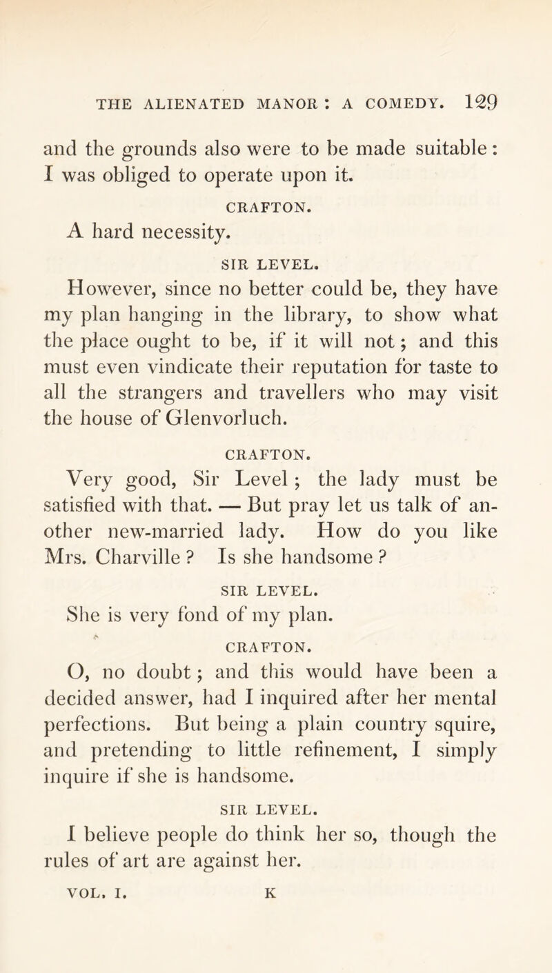and the grounds also were to be made suitable: I was obliged to operate upon it. CRAFTON. A hard necessity. SIR LEVEL. However, since no better could be, they have my plan hanging in the library, to show what the place ought to be, if it will not; and this must even vindicate their reputation for taste to all the strangers and travellers who may visit the house of Glenvorluch. CRAFTON. Very good. Sir Level; the lady must be satisfied with that. — But pray let us talk of an- other new-married lady. How do you like Mrs. Charville ? Is she handsome ? SIR LEVEL. She is very fond of my plan. CRAFTON. O, no doubt; and this would have been a decided answer, had I inquired after her mental perfections. But being a plain country squire, and pretending to little refinement, I simply inquire if she is handsome. SIR LEVEL. 1 believe people do think her so, though the rules of art are against her. VOL. I. K