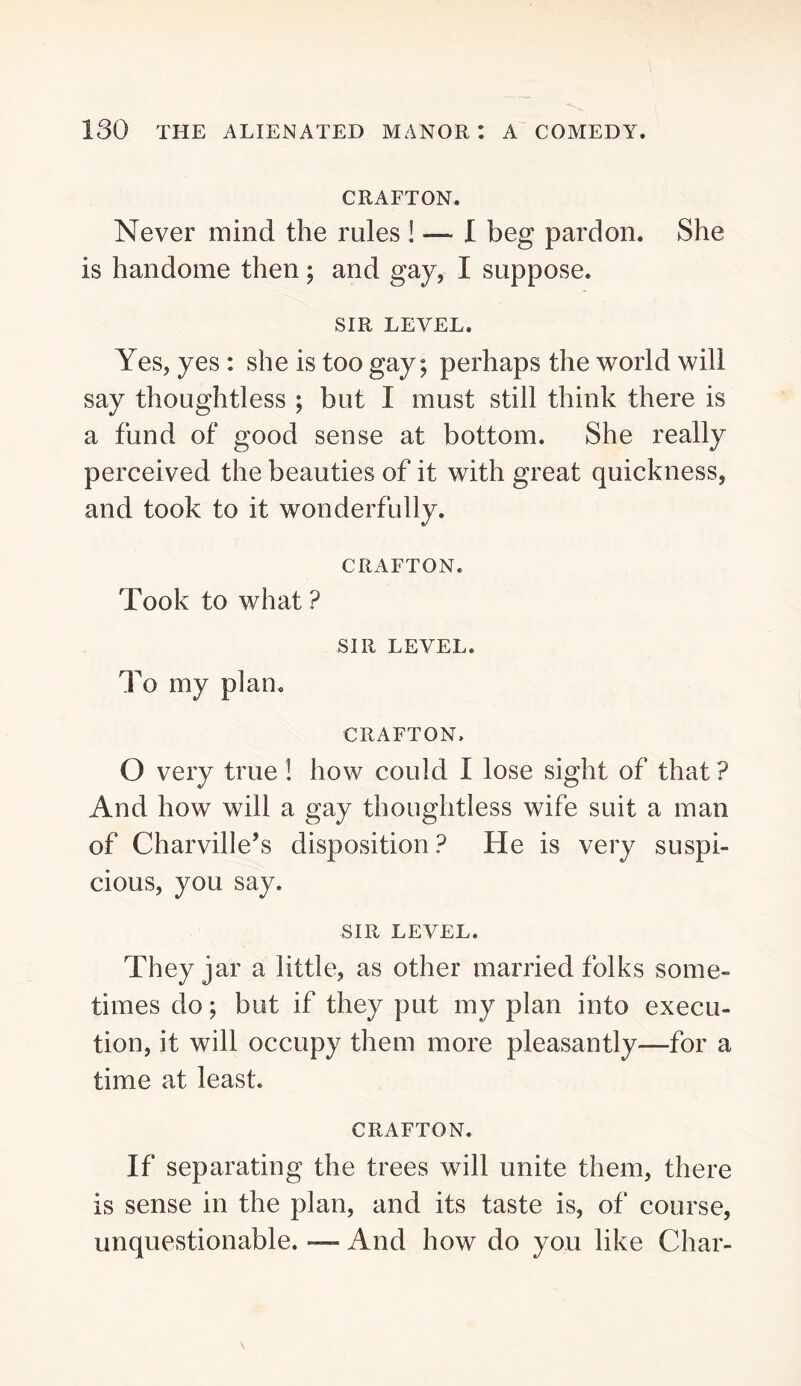 GRAFTON. Never mind the rules ! — I beg pardon. She is handome then ; and gay, I suppose. SIR LEVEL. Yes, yes : she is too gay; perhaps the world will say thoughtless ; but I must still think there is a fund of good sense at bottom. She really perceived the beauties of it with great quickness, and took to it wonderfully. CRAFTON. Took to what ? SIR LEVEL. To my plan. CRAFTON. O very true ! how could I lose sight of that ? And how will a gay thoughtless wife suit a man of Charville’s disposition ? He is very suspi- cious, you say. SIR LEVEL. They jar a little, as other married folks some- times do; but if they put my plan into execu- tion, it will occupy them more pleasantly—for a time at least. CRAFTON. If separating the trees will unite them, there is sense in the plan, and its taste is, of course, unquestionable. — And how do you like Char-