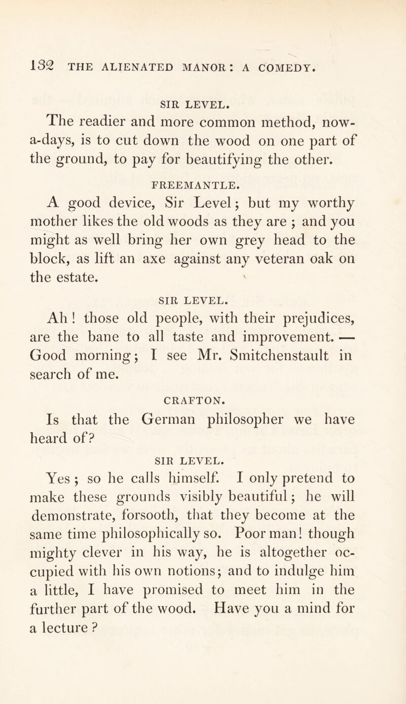 SIR LEVEL. The readier and more common method, now- a-days, is to cut down the wood on one part of the ground, to pay for beautifying the other. FREEMANTLE. A good device. Sir Level; but my worthy mother likes the old woods as they are ; and you might as well bring her own grey head to the block, as lift an axe against any veteran oak on the estate. SIR LEVEL. Ah ! those old people, with their prejudices, are the bane to all taste and improvement. — Good morning; 1 see Mr. Smitchenstault in search of me. CRAFTON. Is that the German philosopher we have heard of? SIR LEVEL. Yes ; so he calls himself. I only pretend to make these grounds visibly beautiful; he will demonstrate, forsooth, that they become at the same time philosophically so. Poor man! though mighty clever in his way, he is altogether oc- cupied with his own notions; and to indulge him a little, I have promised to meet him in the further part of the wood. Have you a mind for a lecture ?