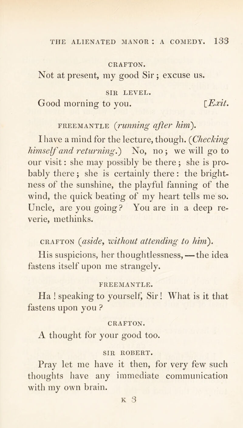 GRAFTON. Not at present, my good Sir; excuse us. SIR LEVEL. Good morning to you. FREE MANTLE (running after him'), I have a mind for the lecture, though. (Checking himself and returning,) No, no ; we will go to our visit: she may possibly be there; she is pro- bably there; she is certainly there: the bright- ness of the sunshine, the playful fanning of the wind, the quick beating of my heart tells me so. Uncle, are you going? You are in a deep re- verie, methinks. CRAFTON (aside, without attending to him). His suspicions, her thoughtlessness, — the idea fastens itself upon me strangely. FREEMANTLE. Ha ! speaking to yourselti Sir! What is it that fastens upon you ? CRAFTON. A thought for your good too. SIR ROBERT. Pray let me have it then, for very few such thoughts have any immediate communication with my own brain. K 3