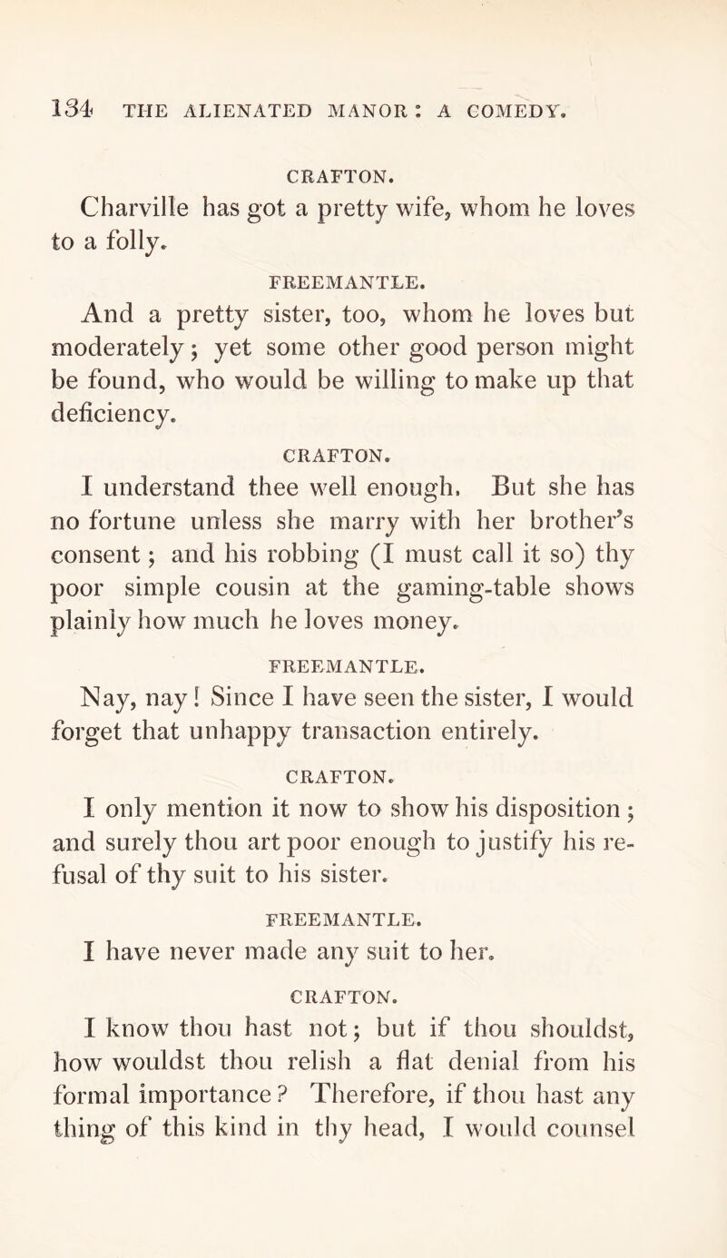 CRAFTON. Charville has got a pretty wife, whom he loves to a folly, FREEMANTLE. And a pretty sister, too, whom he loves but moderately; yet some other good person might be found, who would be willing to make up that deficiency. CRAFTON. I understand thee well enough. But she has no fortune unless she marry with her brother’s consent; and his robbing (I must call it so) thy poor simple cousin at the gaming-table shows plainly how much he loves money. FREEMANTLE. Nay, nay! Since I have seen the sister, 1 would forget that unhappy transaction entirely. CRAFTON. I only mention it now to show his disposition ; and surely thou art poor enough to justify his re- fusal of thy suit to his sister. FREEMANTLE. I have never made any suit to her. CRAFTON. I know thou hast not; but if thou shouldst, how wouldst thou relish a flat denial from his formal importance ? Therefore, if thou hast any thing of this kind in thy head, I would counsel