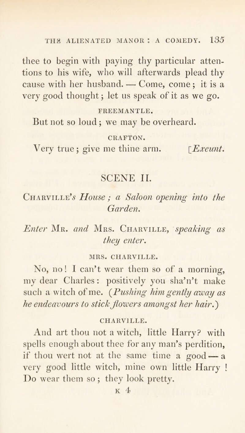 thee to begin with paying thy particular atten- tions to his wife, who will afterwards plead thy cause with her husband. — Come, come ; it is a very good thought; let us speak of it as we go. FREEMANTLE. But not so loud; we may be overheard. CRAFTON. Very true; give me thine arm. {J^oceunt, SCENE II. Charville’^' House ; a Saloon opening into the Garden, JSnter Mr. and Mrs. Charville, speaking as they enter, MRS. charville. No, no! I can’t wear them so of a morning, my dear Charles : positively you slia’n’t make such a witch of me. {Fushing him gently away as he endeavours to stick jiowers amongst her hair,') CHARVILLE. And art tliou not a witch, little Harry? with spells enough about thee for any man’s perdition, if thou wert not at the same time a good-—a very good little witch, mine own little Harry ! Do wear them so ; they look pretty. K 4