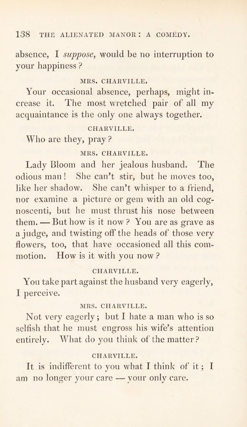 absence, I suppose, would be no interruption to your happiness ? MRS. CHARVILLE, Your occasional absence, perhaps, might in- crease it. The most wretched pair of all my acquaintance is the only one always together. CHARVILLE. Who are they, pray ? MRS. CHARVILLEo Lady Bloom and her jealous husband. The odious man ! She can’t stir, but he moves too, like her shadow. She can’t whisper to a friend, nor examine a picture or gem with an old cog- noscenti, but he must thrust his nose between them. — But how is it now ? You are as grave as a judge, and twisting off the heads of those very flowers, too, that have occasioned all this com- motion. How is it with you now ? CHARVILLE. You take part against the husband very eagerly, I perceive. MRS. CHARVILLE. Not very eagerly; but I hate a man who is so selfish that he must engross his wife’s attention entirely. What do you think of the matter? CHARVILLE. It is indifferent to you what I think of it; I am no longer your care — your only care.